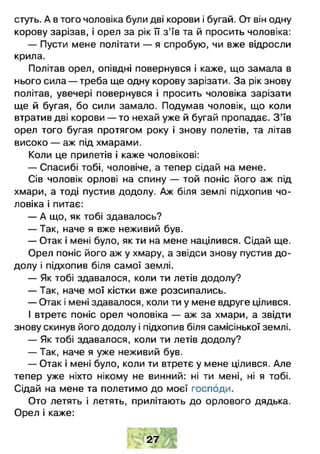 стуть. А в того чоловіка були дві корови і бугай. От він одну
корову зарізав, і орел за рік її з ’їв та й просить чоловіка:
— Пусти мене політати — я спробую, чи вже відросли
крила.
Політав орел, опівдні повернувся і каже, що замала в
нього сила — треба ще одну корову зарізати. За рік знову
політав, увечері повернувся і просить чоловіка зарізати
ще й бугая, бо сили замало. Подумав чоловік, що коли
втратив дві корови — то нехай уже й бугай пропадає. З ’їв
орел того бугая протягом року і знову полетів, та літав
високо — аж під хмарами.
Коли це прилетів і каже чоловікові:
— Спасибі тобі, чоловіче, а тепер сідай на мене.
Сів чоловік орлові на спину — той поніс його аж під
хмари, а тоді пустив додолу. Аж біля землі підхопив чо­
ловіка і питає:
— А що, як тобі здавалось?
— Так, наче я вже неживий був.
— Отак і мені було, як ти на мене націлився. Сідай ще.
Орел поніс його аж у хмару, а звідси знову пустив до­
долу і підхопив біля самої землі.
— Як тобі здавалося, коли ти летів додолу?
— Так, наче мої кістки вже розсипались.
— Отак і мені здавалося, коли ти у мене вдруге цілився.
І втретє поніс орел чоловіка — аж за хмари, а звідти
знову скинув його додолу і підхопив біля самісінької землі.
— Як тобі здавалося, коли ти летів додолу?
— Так, наче я уже неживий був.
— Отак і мені було, коли ти втретє у мене цілився. Але
тепер уже ніхто нікому не винний: ні ти мені, ні я тобі.
Сідай на мене та полетимо до моєї господи.
Ото летять і летять, прилітають до орлового дядька.
Орел і каже:
27
 