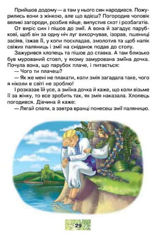 Прийшов додому — а там у нього син народився. Пожу­
рились вони з жінкою, але що вдієш? Погородив чоловік
великі загороди, розбив яйце, випустив скот і розбагатів.
От виріс син і пішов до змії. А вона й загадує паруб­
кові, щоб він за одну ніч луг викорчував, ізорав, пшениці
засіяв, ізжав її, у копи поскладав, змолотив та щоб напік
свіжих паляниць і змії на сніданок подав до столу.
Зажурився хлопець та пішов до ставка. А там близько
був мурований стовп, у якому замурована зміїна дочка.
Почула вона, що парубок плаче, і питається:
— Чого ти плачеш?
— Як же мені не плакати, коли змія загадала таке, чого
я ніколи в світі не зроблю!
І розказав їй усе, а зміїна дочка й каже, що коли візьме
її за жінку, то все зробить так, як змія наказала. Хлопець
погодився. Дівчина й каже:
— Лягай спати, а завтра вранці понесеш змії паляницю.
2 9
с >
 