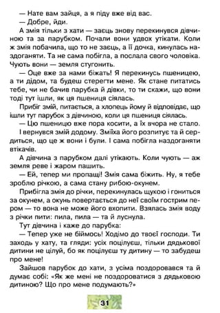 — Нате вам зайця, а я піду вже від вас.
— Добре, йди.
А змія тільки з хати — заєць знову перекинувся дівчи­
ною та за парубком. Почали вони удвох утікати. Коли
ж змія побачила, що то не заєць, а її дочка, кинулась на­
здоганяти. Та не сама побігла, а послала свого чоловіка.
Чують вони — земля стугонить.
— Оце вже за нами біжать! Я перекинусь пшеницею,
а ти дідом, та будеш стерегти мене. Як стане питатись
тебе, чи не бачив парубка й дівки, то ти скажи, що вони
тоді тут ішли, як ця пшениця сіялась.
Прибіг змій, питається, а хлопець йому й відповідає, що
ішли тутпарубок з дівчиною, коли ця пшениця сіялась.
— Цю пшеницю вже пора косити, а їх вчора не стало.
І вернувся змій додому. Зміїха його розпитує та й сер­
диться, що це ж вони і були. І сама побігла наздоганяти
втікачів.
А дівчина з парубком далі утікають. Коли чують — аж
земля реве і жаром пашить.
— Ей, тепер ми пропащі! Змія сама біжить. Ну, я тебе
зроблю річкою, а сама стану рибою-окунем.
Прибігла змія до річки, перекинулась щукою і гониться
за окунем, а окунь повертається до неї своїм гострим пе­
ром — то вона не може його вхопити. Взялась змія воду
з річки пити: пила, пила — та й луснула.
Тут дівчина і каже до парубка:
— Тепер уже не біймось! Ходімо до твоєї господи. Ти
заходь у хату, та гляди: усіх поцілуєш, тільки дядькової
дитини не цілуй, бо як поцілуєш ту дитину — то забудеш
про мене!
Зайшов парубок до хати, з усіма поздоровався та й
думає собі: «Як же мені не поздороватися з дядьковою
дитиною? Що про мене подумають?»
31
 