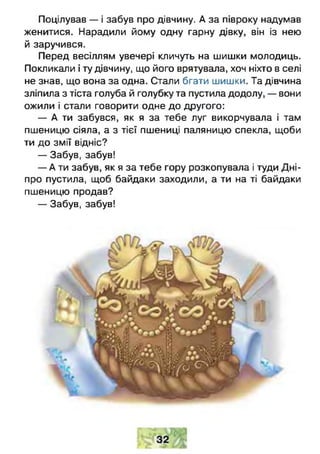 Поцілував — і забув про дівчину. А за півроку надумав
женитися. Нарадили йому одну гарну дівку, він із нею
й заручився.
Перед весіллям увечері кличуть на шишки молодиць.
Покликали і ту дівчину, що його врятувала, хоч ніхто в селі
не знав, що вона за одна. Стали бгати шишки. Та дівчина
зліпила з тіста голуба й голубку та пустила додолу, — вони
ожили і стали говорити одне до другого:
— А ти забувся, як я за тебе луг викорчувала і там
пшеницю сіяла, а з тієї пшениці паляницю спекла, щоби
ти до змії відніс?
— Забув, забув!
— А ти забув, як я за тебе гору розкопувала і туди Д ні­
про пустила, щоб байдаки заходили, а ти на ті байдаки
пшеницю продав?
— Забув, забув!
 