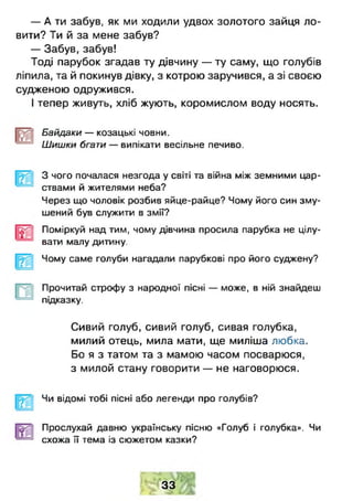 — А ти забув, як ми ходили удвох золотого зайця ло­
вити? Ти й за мене забув?
— Забув, забув!
Тоді парубок згадав ту дівчину — ту саму, що голубів
ліпила, та й покинув дівку, з котрою заручився, а зі своєю
судженою одружився.
І тепер живуть, хліб жують, коромислом воду носять.
Байдаки — козацькі човни.
Шишки бгати — випікати весільне печиво.
З чого почалася незгода у світі та війна між земними цар­
ствами й жителями неба?
Через що чоловік розбив яйце-райце? Чому його син зму­
шений був служити в змії?
Поміркуй над тим, чому дівчина просила парубка не цілу­
вати малу дитину.
Чому саме голуби нагадали парубкові про його суджену?
Прочитай строфу з народної пісні — може, в ній знайдеш
підказку.
Сивий голуб, сивий голуб, сивая голубка,
милий отець, мила мати, ще миліша любка.
Бо я з татом та з мамою часом посварюся,
з милой стану говорити — не наговорюся.
Чи відомі тобі пісні або легенди про голубів?
Прослухай давню українську пісню «Голуб і голубка». Чи
схожа її тема із сюжетом казки?
33
 