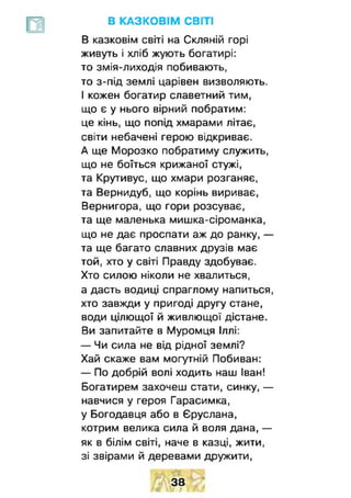 В КАЗКОВІМ СВІТІ
В казковім світі на Скляній горі
живуть і хліб жують богатирі:
то змія-лиходія побивають,
то з-під землі царівен визволяють.
І кожен богатир славетний тим,
що є у нього вірний побратим:
це кінь, що попід хмарами літає,
світи небачені герою відкриває.
А ще Морозко побратиму служить,
що не боїться крижаної стужі,
та Крутивус, що хмари розганяє,
та Вернидуб, що корінь вириває,
Вернигора, що гори розсуває,
та ще маленька мишка-сіроманка,
що не дає проспати аж до ранку, —
та ще багато славних друзів має
той, хто у світі Правду здобуває.
Хто силою ніколи не хвалиться,
а дасть водиці спраглому напиться,
хто завжди у пригоді другу стане,
води цілющої й живлющої дістане.
Ви запитайте в Муромця Іллі:
— Чи сила не від рідної землі?
Хай скаже вам могутній Побиван:
— По добрій волі ходить наш Іван!
Богатирем захочеш стати, синку, —
навчися у героя Гарасимка,
у Богодавця або в Єруслана,
котрим велика сила й воля дана, —
як в білім світі, наче в казці, жити,
зі звірами й деревами дружити,
38
 