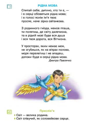 РІДНА МОВА
Спитай себе, дитино, хто ти є, —
і в серці обізветься рідна мова;
і в голосі яснім ім’я твоє
просяє, наче зірка світанкова.
З родинного гнізда, немов пташа,
ти полетиш, де світу далечизна,
та в рідній мові буде вся душа
і вся твоя дорога, вся Вітчизна.
У просторах, яким немає меж,
не згубишся, як на вітрах полова,
моря перелетиш і не впадеш,
допоки буде в серці рідна мова.
Дмитро Павличко
Прислів’я
♦ Світ — велика родина.
Світ співучий, як соловейкове серце.
 