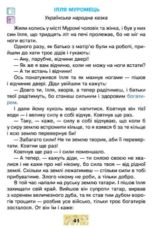 ІЛЛЯ МУРОМЕЦЬ
Українська народна казка
Жили колись у місті Муромі чоловік та жінка, і був у них
син Ілля, що тридцять літ на печі пролежав, бо не міг на
ноги встати.
Одного разу, як батько з матір’ю були на роботі, при­
йшли до хати троє дідів і гукають:
— Ану, парубче, відчини двері!
— Як же я вам відчиню, коли не можу на ноги встати?
— А ти встань і відчини!
Ось понатужився Ілля та як махнув ногами — пішов
і відчинив двері. Діди увійшли та кажуть:
— Довго ти, Ілля, хворів, а тепер радітимеш, і батьки
твої радітимуть, бо станеш сильним і здоровим богати­
рем.
І дали йому кухоль води напитися. Ковтнув він тієї
води — і велику силу в собі відчув. Ковтнув ще раз.
— Таку, — каже, — силу в собі відчуваю, що коли б
у сиру землю встромити кільце, то я взявся б за те кільце
і всю землю перевернув би!
— Забагато сили! Не ти землю творив, аби її перевер­
тати. Ковтни ще раз!
Ковтнув ще раз — і сили поменшало.
— А тепер, — кажуть діди, — ти силою своєю не хва­
лися і не кажи про неї нікому, бо сила твоя — від рідної
землі. Скільки на землі лежатимеш — стільки сили в тобі
прибуватиме. Злого нікому не роби, а тільки добро.
В той час напали на руську землю татари. І пішов Ілля
захищати свій край. Вийшов він супроти татар, вирвав
з коренем величезного дуба, та як став тим дубом воро­
гів трощити — розбив усе військо, тільки троє богатирів
зосталося. От він їм і каже:
 