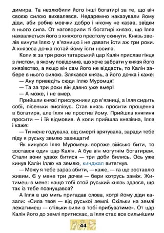 димира. Та незлюбили його інші богатирі за те, що він
своєю силою вихвалявся. Недаремно наказували йому
діди, аби робив мовчки добро і нікому не казав, звідки
в нього сила. От наговорили ті богатирі князю, що Ілля
нахваляється його з княжого престолу скинути. Князь зве­
лів кинути Іллю у в’язницю і не давати їсти аж три роки.
А князева дочка потай йому їсти носила.
Коли ж за три роки татарський цар Калін прислав гінця
з листом, в якому повідомив, що хоче забрати у князя його
князівство, а якщо він сам його не віддасть, то Калін за­
бере в нього силою. Злякався князь, а його дочка і каже:
— Ану приведіть сюди Іллю Муромця!
— Та за три роки він давно уже вмер!
— А може, і не вмер.
Прийшли княжі прислужники до в’язниці, а Ілля сидить
собі, пісеньки виспівує. Став князь просити прощення
в богатиря, але Ілля не простив йому. Прийшла княгиня
просити — і їй відмовив. А коли прийшла князівна, Ілля
і каже:
— Ти мене годувала, від смерті врятувала, заради тебе
піду я руську землю захищати!
Як кинувся Ілля Муромець вороже військо бити, то
зостався один цар Калін. А був він могутнім богатирем.
Стали вони удвох битися — три доби бились. Ось уже
кинув Калін Іллю на землю, кинджал витягнув.
— Можу я тебе зараз вбити, — каже, — та ще зоставлю
живим. Є у мене три дочки — бери котрусь заміж. Ж и­
тимеш в мене: нащо тобі отой руський князь здався, що
так із тебе познущався?
А Ілля в цю мить пригадав слова, котрі йому діди ка­
зали: «Сила твоя — від руської землі. Скільки на землі
лежатимеш — стільки сили в тобі прибуватиме». От цар
Калін його до землі притискає, а Ілля стає все сильнішим
44
 
