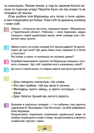 та сильнішим. Лежав-лежав, а тоді як захопив Каліна но­
гами та підкинув угору! Підлетів Калін аж під хмари та як
гепнувся об землю.
Отак розбив Ілля Муромець усіх татар з їхнім царем,
а сам повернувся до Києва. Узяв собі за дружину князівну
і живе собі.
Муром— літописне містечко, справжня назва — Моровінськ
'——^ у Чернігівській області. Поблизу — село Карачеве, звідки
походить герой української землі, який справді жив і бо­
ронив нашу землю.
Зверни увагу на слова, сказані Іллі трьома дідами.Чи дослу­
хався до них Ілля? Що дало йому силу перемогти в битві
з Каліном?
Які слова з казки ти випишеш як основну думку?
Спробуй намалювати портрет Іллі Муромця олівцями і опи­
сати словами. Що тобі подобається в казковому герої?
До кого з героїв казки ти можеш вжити наступні прислів’я?
Прислів’я
< Діла говорять голосніше, ніж слова.
< Хто меч підійме, той від меча й загине.
Молодець проти овець, а проти молодця — і сам
вівця.
< Друг-боягуз гірший від лютого ворога.
Зазирни в картинну галерею — і ти побачиш там картину
художника В. Васнецова «Три богатирі», на якій зображено
Іллю Муромця.
Скористайся тлумачним словником української мови та
знайди незрозумілі слова і слова, які допоможуть створити
словесний портрет героя.
 
