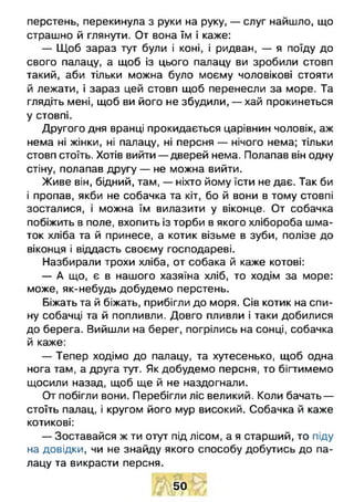 перстень, перекинула з руки на руку, — слуг найшло, що
страшно й глянути. От вона їм і каже:
— Щоб зараз тут були і коні, і ридван, — я поїду до
свого палацу, а щоб із цього палацу ви зробили стовп
такий, аби тільки можна було моєму чоловікові стояти
й лежати, і зараз цей стовп щоб перенесли за море. Та
глядіть мені, щоб ви його не збудили, — хай прокинеться
у стовпі.
Другого дня вранці прокидається царівнин чоловік, аж
нема ні жінки, ні палацу, ні персня — нічого нема; тільки
стовп стоїть. Хотів вийти — дверей нема. Полапав він одну
стіну, полапав другу — не можна вийти.
Живе він, бідний, там, — ніхто йому їсти не дає. Так би
і пропав, якби не собачка та кіт, бо й вони в тому стовпі
зосталися, і можна їм вилазити у віконце. От собачка
побіжить в поле, вхопить із торби в якого хлібороба шма­
ток хліба та й принесе, а котик візьме в зуби, полізе до
віконця і віддасть своєму господареві.
Назбирали трохи хліба, от собака й каже котові:
— А що, є в нашого хазяїна хліб, то ходім за море:
може, як-небудь добудемо перстень.
Біжать та й біжать, прибігли до моря. Сів котик на спи­
ну собачці та й попливли. Довго пливли і таки добилися
до берега. Вийшли на берег, погрілись на сонці, собачка
й каже:
— Тепер ходімо до палацу, та хутесенько, щоб одна
нога там, а друга тут. Як добудемо персня, то бігтимемо
щосили назад, щоб ще й не наздогнали.
От побігли вони. Перебігли ліс великий. Коли бачать —
стоїть палац, і кругом його мур високий. Собачка й каже
котикові:
— Зоставайся ж ти отут під лісом, а я старший, то піду
на довідки, чи не знайду якого способу добутись до па­
лацу та викрасти персня.
50
 