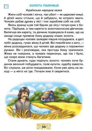ЗОЛОТА ПШЕНИЦЯ
Українська народна казка
Жили собі чоловік і жінка, такі убогі — як церковні миші.
А дітей мали стільки, що й забували, як котрого звати.
Чоловік рубав дрова у лісі і тим заробляв собі на хліб.
Якось вранці ішов той бідняк до лісу і почув крик з бо­
лота. Підійшов, а там карета із золотоволосою дівчиною.
Витягнув він карету, та дівчина подякувала й каже, що на
заході сонця привезе йому додому мішок золота.
На радощах чоловік заледве півдня потрудився, а далі
побіг додому, гукає жінку й дітей. Всі повибігали з хати, —
жінка розсердилася, що чоловік іде додому з порожніми
руками. Він і розповідає, яка пригода йому трапилася.
Жінка не повірила, а чоловік переконує, що так і було,
що скоро вони стануть багатими.
Стали думати, куди подінуть золото: чоловік хоче бу­
динок великий побудувати, поле купити, худобу завести.
Всі слухали, аж роти повідкривали. Коли уже день на за­
ході — а ніхто не їде. Почали вже й сваритися.
55
 