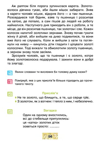 Аж раптом біля порога зупинилася карета. Золото­
волоса дівчина гукає, аби йшли мішок забирати. Зняв
з карети чоловік мішок, відкрив його — а там пшениця.
Розсердився той бідняк, взяв ту пшеницю і розсипав
за хатою, де попало, а сам пішов до людей на роботу
найматися. Наступного дня приходить він з роботи, а те
місце, де він розсипав пшеницю, так золотом і сяє. Кожен
колосок налитий золотими зернами. Знову почав гукати
жінку й дітей, аби вийшли на диво подивитися, та вони
вже його не слухають. Коли ж вийшли з хати та погля­
нули на нивку — кинулись діти гладити і цілувати золоті
колосочки. Тоді вижали та обмолотили золоту пшеницю,
а зерном знову поле засіяли.
Зрозумів чоловік, що та пшениця і є золото, котре
йому золотоволоска подарувала. І зажили вони в добрі
та злагоді.
Якими словами ти висловив би головну думку казки?
Поміркуй, яке з цих прислів'їв більше підходить до прочи­
таного тексту.
Прислів’я
Не те золото, що блищить, а те, що серце гріє.
З золотом, як з вогнем: і тепло з ним, і небезпечно.
Загадка
Один на одному вмостились,
всі до стебельця притулились:
ця «хатка» золотих діток
зоветься пр о сто :...........
 