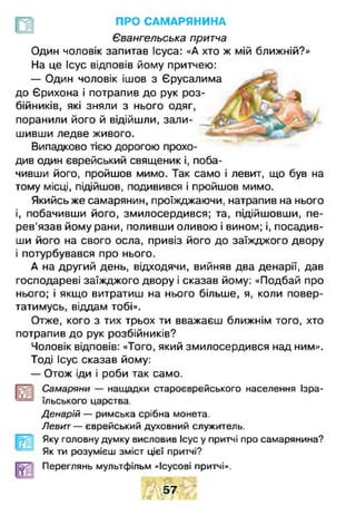 ПРО САМАРЯНИНА
Євангельська притча
Один чоловік запитав Ісуса: «А хто ж мій ближній?»
На це Ісус відповів йому притчею:
— Один чоловік ішов з Єрусалима
до Єрихона і потрапив до рук роз­
бійників, які зняли з нього одяг,
поранили його й відійшли, зали­
шивши ледве живого.
Випадково тією дорогою прохо­
див один єврейський священик і, поба­
чивши його, пройшов мимо. Так само і левит, що був на
тому місці, підійшов, подивився і пройшов мимо.
Якийсь же самарянин, проїжджаючи, натрапив на нього
і, побачивши його, змилосердився; та, підійшовши, пе­
рев'язав йому рани, поливши оливою і вином; і, посадив­
ши його на свого осла, привіз його до заїжджого двору
і потурбувався про нього.
А на другий день, відходячи, вийняв два денарії, дав
господареві заїжджого двору і сказав йому: «Подбай про
нього; і якщо витратиш на нього більше, я, коли повер­
татимусь, віддам тобі».
Отже, кого з тих трьох ти вважаєш ближнім того, хто
потрапив до рук розбійників?
Чоловік відповів: «Того, який змилосердився над ним».
Тоді Ісус сказав йому:
— Отож іди і роби так само.
Самаряни — нащадки староєврейського населення Ізра­
їльського царства.
Дєнарій — римська срібна монета.
Левит — єврейський духовний служкгтель.
Яку головну думку висловив Ісус у притчі про самарянина?
Як ти розумієш зміст цієї притчі?
Переглянь мультфільм «Ісусові притчі».
Ш 7Ш
 