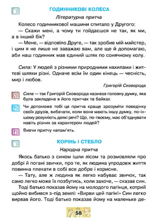 ГОДИННИКОВІ КОЛЕСА
Літературна притча
Колесо годинникової машини спитало у Другого:
— Скажи мені, а чому ти гойдаєшся не так, як ми,
а в інший бік?
— Мене, — відповіло Друге, — так зробив мій майстер,
і цим я не лише не заважаю вам, але ще й допомагаю,
аби наш годинник мав єдиний шлях по сонячному колу.
Сила: У людей з різними природними нахилами і жит­
тєві шляхи різні. Одначе всім їм один кінець — чесність,
мир і любов.
Григорій Сковорода
Сила — так Григорій Сковорода називав головну думку, яка
була закладена в його притчах та байках.
Чи допоможе тобі ця притча краще зрозуміти поведінку
своїх друзів, вибачати, коли вони мають іншу думку, по-ін­
шому розуміють деякі речі? Що, по-твоєму, має об’єднувати
навіть різних за характером людей?
Вивчи притчу напам’ять.
КОРІНЬ І СТЕБЛО
Народна притча
Якось батько з сином ішли лісом та розмовляли про
добрі й погані звички, про те, як людина упродовж життя
повинна плекати в собі все добре і корисне.
— Тату, але ж людина як легко набуває звичок, так
само легко може їх позбутись, коли захоче, — сказав син.
Тоді батько показав йому на молодого пагінця, котрий
щойно вибився з-під землі: «Вирви цей пагін!» Син легко
вирвав його. Тоді батько показав йому на маленьке де­
58
 