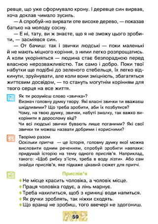 ревце, що уже сформувало крону. І деревце син вирвав,
хоча доклав чимало зусиль.
— А спробуй-но вирвати оте високе дерево, — показав
батько на молоду сосну.
— Е ні, тату, ви ж знаєте, що я не зможу цього зроби­
ти, — засміявся син.
— От бачиш: так і звички людські — поки маленькі
й не мають міцного коріння, з ними легко розпрощатись.
А коли укоріняться — людина стає безпорадною перед
власною нерозважливістю. Так само і добро. Поки твої
набутки ще подібні до зеленого стебельця, їх легко від­
кинути, зруйнувати, але коли вони зміцніють, збагатяться
життєвим досвідом, — то стануть могутнім корінням для
твого серця на все життя.
[рЩ Як ти розумієш слово «звичка»?
Визнач головну думку твору. Які власні звички ти вважаєш
шкідливими? Що треба зробити, аби їх позбутися?
Чому, на твою думку, звички, набуті змалку, так важко ви-
корінити в дорослому віці?
Чи всі людські звички бувають лише поганими? Які свої
звички ти можеш назвати добрими і корисними?
[рр] Творімо разом.
Оскільки притча — це історія, головну думку якої можна
висловити одним реченням, спробуй зробити навпаки:
придумай історію на тему одного прислів'я. Наприклад,
такого: «Щоб рибку з’їсти, треба в воду лізти». Або сам
знайди прислів’я, яке підкаже цікавий сюжет для притчі.
Прислів’я
Не місце красить чоловіка, а чоловік місце.
4 Праця чоловіка годує, а лінь марнує.
« Треба нахилиться, щоб з криниці води напиться.
4 Як ручки зроблять, так ніжки сходять.
Що вранці не зробиш, того ввечері не здогониш.
 