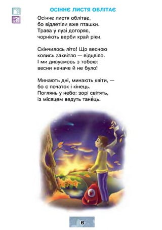 ОСІННЄ ЛИСТЯ ОБЛІТАЄ
Осіннє листя облітає,
бо відлетіли вже пташки.
Трава у лузі догоряє,
чорніють верби край ріки.
Скінчилось літо! Що весною
колись заквітло — відцвіло.
І ми дивуємось з тобою:
весни неначе й не було!
Минають дні, минають квіти, —
бо є початок і кінець.
Поглянь у небо: зорі світять,
із місяцем ведуть танець.
6
 