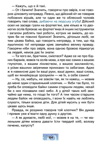 — Кажуть, що є й такі.
— От і бачите! Значить, говорячи про звірів, я не гово­
рив цілковиту неправду. Певно, що дійсний кіт не говорив
побожних віршів, але чи один же то облесний чоловік
говорить такі слова, дибаючи на людську згубу! Дійсний
осел не засяде грати на фортеп'яні, але кілько ж то дво­
ногих ослів брязкає на фортеп’янах й інших інструментах
і загалом роблять такі роботи, котрих не вміють, до ко­
трих би не повинні братися! Значить, дітоньки любі, не
тим цікава байка, що говорить неправду, а тим, що під
лушпиною тої неправди криє звичайно велику правду.
Говорячи ніби про звірів, вона одною бровою підморгує
на людей, немов дає їм знати:
— Та чого ви, братчики, смієтеся? Адже се не про бід­
них баранів, вовків та ослів мова, а про вас самих з вашою
глупотою, з вашим лінивством, з вашою захланністю,
з усіми вашими звірячими примхами та забагами. Адже
ж я навмисне даю їм ваші рухи, ваші думки, ваші слова,
щоб ви якнайкраще зрозуміли — не їх, а себе самих!
- Н у , се, мабуть, не зовсім так, як ти кажеш, — мовив
до мене один старшенький хлопчик. — Якби так було, то
треба би оповідати байки самим старшим людям, нехай
би з них пізнавали свої хиби. А у дітей таких хиб зви­
чайно ще нема, то пощо їм того? А тим часом старшим
людям байок не оповідають, і вони їх навіть не люблять
слухати, тільки власне діти. Для дітей мусить у них бути
цікаве щось інше.
Правда, як розумно говорив той хлопчик? Він думав
і привик уже в’язати одну думку з другою.
— А як думаєте, любі мої, — мовив я на те, — чи ма­
леньким дітям можна давати їсти твердий хліб, волову
печеню, капусту?
 