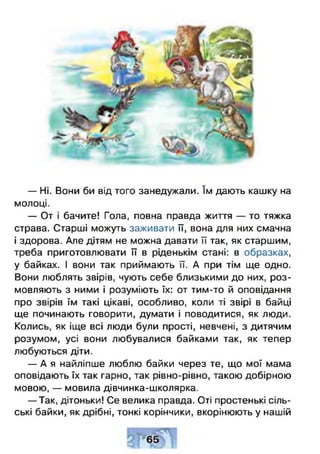 — Ні. Вони би від того занедужали. їм дають кашку на
молоці.
— От і бачите! Гола, повна правда життя — то тяжка
страва. Старші можуть заживати її, вона для них смачна
і здорова. Але дітям не можна давати її так, як старшим,
треба приготовлювати її в ріденькім стані: в образках,
у байках. І вони так приймають її. А при тім ще одно.
Вони люблять звірів, чують себе близькими до них, роз­
мовляють з ними і розуміють їх: от тим-то й оповідання
про звірів їм такі цікаві, особливо, коли ті звірі в байці
ще починають говорити, думати і поводитися, як люди.
Колись, як іще всі люди були прості, невчені, з дитячим
розумом, усі вони любувалися байками так, як тепер
любуються діти.
— А я найліпше люблю байки через те, що мої мама
оповідають їх так гарно, так рівно-рівно, такою добірною
мовою, — мовила дівчинка-школярка.
— Так, дітоньки! Се велика правда. Оті простенькі сіль­
ські байки, як дрібні, тонкі корінчики, вкорінюють у нашій
 