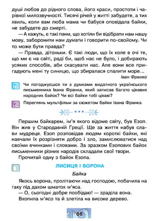 душі любов до рідного слова, його краси, простоти і ча­
рівної милозвучності. Тисячі річей у житті забудете, а тих
хвиль, коли вам люба мама чи бабуся оповідала байки,
не забудете до смерті.
— А кажуть, є такі пани, що хотіли би відібрати нам нашу
мову, заборонити нам думати і говорити по-свойому. Чи
то може бути правда?
— Правда, дітоньки. Є такі люди, що їх коле в очі те,
що ми є на світі, раді би, щоб нас не було, і добирають
усяких способів, аби скасувати нас. Але вони все при­
гадують мені ту синицю, що збиралася спалити море...
Іван Франко
Чи погоджуєшся ти з думками видатного українського
письменника Івана Франка, який записав багато цікавих
народних байок? Чи всі байки тобі цікаві?
Переглянь мультфільм за сюжетом байки Івана Франка.
V *• •• . . »• •• /
/к ь -*
Першим байкарем, ім’я якого відоме світу, був Езоп.
Він жив у Стародавній Греції. Ще за життя набув сла­
ви мудреця. Езоп розповідав людям короткі байки, які
навчали їх розрізняти добро і зло, замислюватися над
своїми вчинками і словами. За зразком Езопових байок
письменники різних народів складали свої твори.
Прочитай одну з байок Езопа.
ЛИСИЦЯ І ВОРОНА
Байка
Якось ворона, пролітаючи над господою, побачила на
гаку під дахом шматок м’яса.
— О, сьогодні добре пообідаю! — зраділа вона.
Вхопила м’ясо та й злетіла на високе дерево.
66
 
