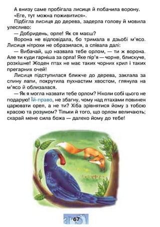 А внизу саме пробігала лисиця й побачила ворону.
«Еге, тут можна поживитися».
Підбігла лисиця до дерева, задерла голову й мовила
улесливо:
— Добридень, орле! Як ся маєш?
Ворона не відповідала, бо тримала в дзьобі м’ясо.
Лисиця нітрохи не образилася, а співала далі:
— Вибачай, що назвала тебе орлом, — ти ж ворона.
Але ти куди гарніша за орла! Яке пір’я — чорне, блискуче,
розкішне! Жоден птах не має таких чорних крил і таких
прегарних очей!
Лисиця підступилася ближче до дерева, заклала за
спину лапи, покрутила пухнастим хвостом, глянула на
м ’ясо й облизалася.
— Як я могла назвати тебе орлом? Ніколи собі цього не
подарую! їй-право, не збагну, чому над птахами повинен
царювати орел, а не ти? Хіба зрівнятися йому з тобою
красою та розумом? Тільки й того, що орлом величають;
скарай мене сила божа — далеко йому до тебе!
 