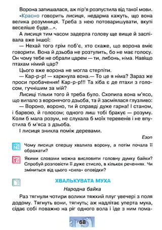 Ворона запишалася, аж пір’я розпустила від такої мови.
«Красно говорить лисиця, недарма кажуть, що вона
велика розумниця. Треба з нею потоваришувати, вкупі
веселіше буде...».
А лисиця тим часом задерла голову ще вище й заспі­
вала вже іншої:
— Нехай того грім поб’є, хто скаже, що ворона вміє
говорити. Вона й дзьоба не розтулить, бо не має голосу.
Он чому тебе не обрали царем — ти, либонь, німа. Навіщо
птахам німий цар?
Цього вже ворона не могла стерпіти.
— Кар-р-р! — каркнула вона.— То це я німа? Зараз же
проси пробачення! Кар-р-р!!! Та хіба є де птахи з голо­
сом, гучнішим за мій?
Лисиці тільки того й треба було. Схопила вона м’ясо,
що випало з воронячого дзьоба, та й засміялася глузливо:
— Вороно, вороно, ти й справді дуже гарна! І станом,
і барвою, й голосом; одного лиш тобі бракує — розуму.
Коли б мала розум, не слухала б моїх теревенів і не впу­
стила б м’яса з дзьоба.
І лисиця зникла поміж деревами.
Езоп
Чому лисиця спершу хвалила ворону, а потім почала її
ображати?
[ірп1 Якими словами можна висловити головну думку байки?
Спробуй розповісти її дуже стисло, в кількох реченнях. Чи
зміниться від цього «сила» О П О В ІД КИ ?
£
ХВАЛЬКУВАТА МУХА
Народна байка
Раз тягнули чотири волики тяжкий плуг увечері з поля
додому. Тягнуть вони, тягнуть; аж надлітає уперта муха,
сідає собі поважно на ріг одного вола і їде з ним пома­
 