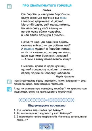 ПРО ХВАЛЬКУВАТОГО ГОРОБЦЯ
Байка
Сів Горобець навпроти Горобчихи,
надув сіреньке пір'ячко від пихи
і голосно цвірінькає: «Цвірінь!
Могутній царю, свій палац покинь,
бо маю силу у собі велику —
ногою можу вбити чоловіка,
а цей палац зруйную я умить!»
Почув те цар, до радників біжить,
скликає військо — що робити має?
А радник мудрий в Горобця питає:
— Чи ти сказився, розуму не маєш,
царя дурними брехнями лякаєш?
— А чим я можу похвалитись жінці?
Сміялись довго із царя чужинці,
що неймовірному повірив і злякався,
серед людей він сорому набрався.
Марія Чумарна
Прочитай уважно байку і поміркуй, якими словами ти зма­
лював би царя, який повірив горобцеві.
А що ти скажеш про поведінку горобця? Чи трапляються
іноді люди, схожі на хвалькуватого горобчика?
ч » А < р И Ь ь ч >'у р1с Ь і ' У § ) Г < ’6 •> > -£ ***•
/ ь х » / и » / і * ь / к к А »
Підсумовуємо прочитане
1. Хто написав твір «Байка про байку»?
2. Як звали першого відомого у світі байкаря?
3. З якого прочитаного твору вислів «Раненько встане, пізно
ляже...»?
 