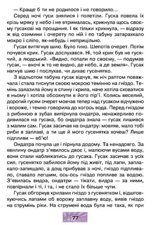 — Краще б ти не родилося і не говорило...
Серед ночі гуси знялися і полетіли. Гуска повела їх
крізь мряку у небо і не втрималась, крикнула щось своє­
му гусакові на прощання. І як тільки крикнула, — відразу
ж від озимини і очерету по ній і по табуну затарахкало
мокро і сліпо, як-небудь і неприцільно.
Гусак витягнув шию. Було тихо. Шепотів очерет. Потім
почувся крик. Гусак дослухався. Ні, той крик був не гуся­
чий, а людський. «Видно, попали по своєму, — подумав
гусак, — вночі ж то не видно, де небо, а де земля». Гусак
нагнув шию і послухав, чи дихає гусенятко.
З відльотом табуна гусак відчув, як ніч раптом поваж­
чала і стала тиснути своєю мокрою темінню на гніздо. Те­
мінь залазила йому в спину і крила, наче хотіла сховатися
в ньому і хотіла обсохнути в його пір’ї. Колись веселий,
дорогий гусям очерет мовчав тепер над гусаком відчужено
і вороже, і темно говорила до когось вода. Перед гніздом
з рибиною в зубах випірнула ондатра, ненажерливо по­
дивилася на гусака, бо ондатра знала — гусак лишився
з малим сам. Гусак засичав на ондатру: мовляв, мало тобі
риби в заплаві, а ти ще й мого гусенятка хочеш? Лише
підпливи — вб’ю!
Ондатра почула це і пірнула додому. Та ненадовго. За
хвилину ондатр з'явилось двоє і, малюючи вусами воду,
вони стали наближатись до гусака. Гусак засичав з усіх
сил, гусенятко забилося йому під живіт, під лапи, запла-
кало-запищало, а дощ прибував з ночі, гніздо підплива­
ло, ставало легшим, ось-ось гніздо попливе за водою.
З ’явилась видра, ондатри — тікати, видра — за ними,
повпірнали і ті, і та, і не стало їх більше чути.
Гусак обгорнув крилами гніздо з гусенятком і, відштов­
хуючись лапами об ворожу заплавну воду, вивів гніздо
на струмінь ріки. На струмені вода була не така, як при
1 1 С С # 1
7 7
 