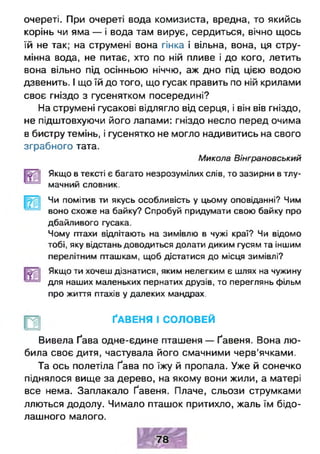 очереті. При очереті вода комизиста, вредна, то якийсь
корінь чи яма — і вода там вирує, сердиться, вічно щось
їй не так; на струмені вона гінка і вільна, вона, ця стру-
мінна вода, не питає, хто по ній пливе і до кого, летить
вона вільно під осінньою ніччю, аж дно під цією водою
дзвенить. І що їй до того, що гусак править по ній крилами
своє гніздо з гусенятком посередині?
На струмені гусакові відлягло від серця, і він вів гніздо,
не підштовхуючи його лапами: гніздо несло перед очима
в бистру темінь, і гусенятко не могло надивитись на свого
зграбного тата.
Микола Вінграновський
Якщо в тексті є багато незрозумілих слів, то зазирни в тлу­
мачний словник.
_н
Чи помітив ти якусь особливість у цьому оповіданні? Чим
воно схоже на байку? Спробуй придумати свою байку про
дбайливого гусака.
Чому птахи відлітають на зимівлю в чужі краї? Чи відомо
тобі, яку відстань доводиться долати диким гусям та іншим
перелітним пташкам, щоб дістатися до місця зимівлі?
Якщо ти хочеш дізнатися, яким нелегким є шлях на чужину
для наших маленьких пернатих друзів, то переглянь фільм
про життя птахів у далеких мандрах.
ҐАВЕНЯ І СОЛОВЕЙ
Вивела Ґава одне-єдине пташеня — Ґавеня. Вона лю­
била своє дитя, частувала його смачними черв’ячками.
Та ось полетіла Ґава по їжу й пропала. Уже й сонечко
піднялося вище за дерево, на якому вони жили, а матері
все нема. Заплакало Ґавеня. Плаче, сльози струмками
ллються додолу. Чимало пташок притихло, жаль їм бідо­
лашного малого.
 