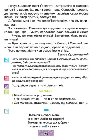 Почув Соловей плач Ґавеняти. Затремтіло з жалощів
солов’їне серце. Залишив своє гніздо Соловей, прилетів
до ґавиного, сів поруч із пташеням і заспівав свою чудову
пісню. Аж вітер притих, заслухався.
А Ґавеня, мов і не чує солов'їного співу, плачем зали­
вається.
Та ось почуло Ґавеня — десь удалині пролунав материн
голос: кра, кра... Умить перестало воно плакати й каже:
— Чуєш, це моя мама співає! Замовкни, будь ласка,
не пищи!
— Кра, кра-кра... — залунало поблизу, і Соловей за­
мовк. Він перелетів на сусіднє дерево й задумався...
Того вечора ліс не чув солов'їного співу.
Василь Сухомлинський
Як ти назвеш цю оповідку Василя Сухомлинського: опові­
данням, байкою чи притчею?
Яку головну думку висловлено в цьому творі? Чому Ґавеняті
миліша пісня його мами, ніж прекрасні звуки соловейкового
співу?
|[2£|| Напиши або придумай усно оповідку-роздум на тему «Про
що задумався соловей?»
Послухай, як звучать пісні різних птахів.
Загадки
4 Білий човен по ріці пливе,
а як розженеться — то в небо здійметься.
Хоч маленька пташина, та весну під крилом носить.
ЛІС
Навчися лісової мови
із книги лисів та сарнят!
Виходить місяць до діброви
писать елегії на пнях.
 