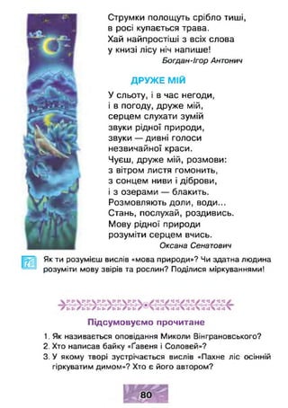 Струмки полощуть срібло тиші,
в росі купається трава.
Хай найпростіші з всіх слова
у книзі лісу ніч напише!
Богдан-Ігор Антонич
Д Р У Ж Е М ІЙ
У сльоту, і в час негоди,
і в погоду, друже мій,
серцем слухати зумій
звуки рідної природи,
звуки — дивні голоси
незвичайної краси.
Чуєш, друже мій, розмови:
з вітром листя гомонить,
з сонцем ниви і діброви,
і з озерами — блакить.
Розмовляють доли, води...
Стань, послухай, роздивись.
Мову рідної природи
розуміти серцем вчись.
Оксана Сенатович
Як ти розумієш вислів «мова природи»? Чи здатна людина
розуміти мову звірів та рослин? Поділися міркуваннями!
Підсумовуємо прочитане
1. Як називається оповідання Миколи Вінграновського?
2. Хто написав байку «Ґавеня і Соловей»?
3. У якому творі зустрічається вислів «Пахне ліс осінній
гіркуватим димом»? Хто є його автором?
 