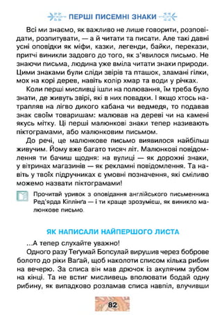 ПЕРШІ ПИСЕМНІ ЗНАКИ Н г К “Г •• •• #• •• ч
Всі ми знаємо, як важливо не лише говорити, розпові­
дати, розпитувати, — а й читати та писати. Але такі давні
усні оповідки як міфи, казки, легенди, байки, перекази,
притчі виникли задовго до того, як з ’явилося письмо. Не
знаючи письма, людина уже вміла читати знаки природи.
Цими знаками були сліди звірів та пташок, зламані гілки,
мох на корі дерев, навіть колір хмар та води у річках.
Коли перші мисливці ішли на полювання, їм треба було
знати, де живуть звірі, які в них повадки. І якщо хтось на­
трапляв на лігво дикого кабана чи ведмедя, то подавав
знак своїм товаришам: малював на дереві чи на камені
якусь мітку. Ці перші малюнкові знаки тепер називають
піктограмами, або малюнковим письмом.
До речі, це малюнкове письмо виявилося найбільш
живучим. Йому вже багато тисяч літ. Малюнкові повідом­
лення ти бачиш щодня: на вулиці — як дорожні знаки,
у вітринах магазинів — як рекламні повідомлення. Та на­
віть у твоїх підручниках є умовні позначення, які сміливо
можемо назвати піктограмами!
Прочитай уривок з оповідання англійського письменника
Ред’ярда Кіплінґа — і ти краще зрозумієш, як виникло ма­
люнкове письмо.
_Ё
ЯК НАПИСАЛИ НАЙПЕРШОГО ЛИСТА
...А тепер слухайте уважно!
Одного разу Теґумай Бопсулай вирушив через боброве
болото до ріки Ваґай, щоб наколоти списом кілька рибин
на вечерю. За списа він мав дрючок із акулячим зубом
на кінці. Та не встиг мисливець вполювати бодай одну
рибину, як випадково розламав списа навпіл, влучивши
 