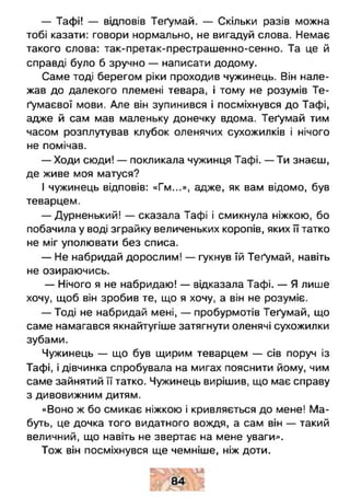 — Тафі! — відповів Теґумай. — Скільки разів можна
тобі казати: говори нормально, не вигадуй слова. Немає
такого слова: так-претак-престрашенно-сенно. Та це й
справді було б зручно — написати додому.
Саме тоді берегом ріки проходив чужинець. Він нале­
жав до далекого племені тевара, і тому не розумів Те-
ґумаєвої мови. Але він зупинився і посміхнувся до Тафі,
адже й сам мав маленьку донечку вдома. Теґумай тим
часом розплутував клубок оленячих сухожилків і нічого
не помічав.
— Ходи сюди! — покликала чужинця Тафі. — Ти знаєш,
де живе моя матуся?
І чужинець відповів: «Гм...», адже, як вам відомо, був
теварцем.
— Дурненький! — сказала Тафі і смикнула ніжкою, бо
побачила у воді зграйку величеньких коропів, яких її татко
не міг уполювати без списа.
— Не набридай дорослим! — гукнув їй Теґумай, навіть
не озираючись.
— Нічого я не набридаю! — відказала Тафі. — Я лише
хочу, щоб він зробив те, що я хочу, а він не розуміє.
— Тоді не набридай мені, — пробурмотів Теґумай, що
саме намагався якнайтугіше затягнути оленячі сухожилки
зубами.
Чужинець — що був щирим теварцем — сів поруч із
Тафі, і дівчинка спробувала на мигах пояснити йому, чим
саме зайнятий її татко. Чужинець вирішив, що має справу
з дивовижним дитям.
«Воно ж бо смикає ніжкою і кривляється до мене! Ма­
буть, це дочка того видатного вождя, а сам він — такий
величний, що навіть не звертає на мене уваги».
Тож він посміхнувся ще чемніше, ніж доти.
 