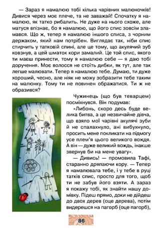 — Зараз я намалюю тобі кілька чарівних малюночків!
Дивися через моє плече, та не заважай! Спочатку я на­
малюю, як татко рибалить. Не дуже на нього схоже, але
матуся впізнає, бо я намалюю, що його спис зовсім зла­
мався. Що ж, тепер я намалюю іншого списа, з чорним
держаком, який нам потрібен. Виглядає так, ніби спис
стирчить у татковій спині, але це тому, що акулячий зуб
ковзнув, а цей шматок кори замалий. Це той спис, якого
ти маєш принести, тому я намалюю себе — я даю тобі
доручення. Моє волосся не стоїть дибки, як тут, але так
легше малювати. Тепер я намалюю тебе. Думаю, ти дуже
хороший, чесно, але ніяк не можу зобразити тебе таким
на малюнку. Тому ти не повинен ображатися. Ти ж не
образився?
Чужинець (що був теварцем)
посміхнувся. Він подумав:
«Либонь, скоро десь буде ве­
лика битва, а це незвичайне дівча,
що взяло мої чарівні акулячі зуби
й не спалахнуло, ані вибухнуло,
просить мене покликати на підмогу
усе плем’я цього великого вождя.
А він— дуже великий вождь, інакше
звернув би на мене увагу».
— Дивись! — промовила Тафі,
старанно дряпаючи кору. — Тепер
я намалювала тебе, і у тебе в руці
татків спис, просто для того, щоб
ти не забув його взяти. А зараз
я покажу тобі, як знайти нашу до­
мівку. Підеш прямо, доки не дійдеш
до двох дерев (оце дерева), потім
видерешся на пагорб (оце пагорб),
 