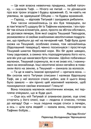 — Це моя власна невеличка придумка, любий таточ­
ку, — сказала Тафі. — Нічого не питай — ти дізнаєшся
про все трохи згодом і будеш вражений. О, ти навіть не
уявляєш, як здивуєшся! Обіцяю — ти будеш вражений.
— Гаразд, — відповів Теґумай і заходився рибалити.
Тим часом незнайомець (а він був теварцем, ви
ж пам’ятаєте?) щодуху біг із Тафіним малюнком. І він про­
біг так кілька кілометрів, доки, просто за збігом обставин,
не дістався печери, біля якої сиділа Тешумай Тевіндров,
розмовляючи зі своїми знайомими неолітичними подруга­
ми, що прийшли до неї на печерний чай. Тафі була дуже
схожа на Тешумай, особливо очима, тож незнайомець
(бідолашний теварець!) чемно посміхнувся і простягнув
Тешумай шматок березової кори. Він біг дуже швидко,
тому задихався, а ожина геть пороздряпувала його ноги,
але він усе ще намагався бути чемним. Щойно побачивши
малюнок, Тешумай скрикнула, як я не знаю хто, і накину­
лася на незнайомця. Інші неолітичні жінки негайно ж пова­
лили його на землю, а Тешумай — смикала за волосся.
— Та це ж навіть їжакові зрозуміло! — кричала вона. —
Він сколов мого Теґумая списами і налякав бідолашну
Тафі, аж у неї волосся стало дибки, але й цього йому
було замало — він приніс цей жахливий малюнок, щоб
похизуватися своїми вчинками! Гляньте!
Вона показала малюнок неолітичним жінкам, які тер­
пляче очікували, що ж буде далі.
— Оце ось мій Теґумай зі зламаною рукою, оце спис
стирчить у його спині, оце — людина зі списом, готова
до нападу! Оце — інша людина кидає списи з печери,
а ось — ціла купа людей! — казала вона, показуючи на
Тафіних бобрів...
Ред’ярд Кіплінґ
Переклад Володимира Чернишенка
д
 