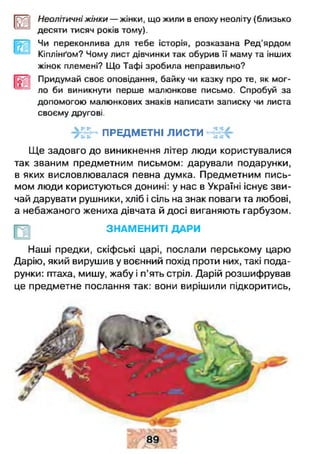 ш Неолітичні жінки — жінки, що жили в епоху неоліту (близько
десяти тисяч років тому).
Чи переконлива для тебе історія, розказана Ред’ярдом
Кіплінґом? Чому лист дівчинки так обурив її маму та інших
жінок племені? Що Тафі зробила неправильно?
Придумай своє оповідання, байку чи казку про те, як мог­
ло би виникнути перше мапюнкове письмо. Спробуй за
допомогою малюнкових знаків написати записку чи листа
своєму другові.
ПРЕДМЕТНІ листи
Ще задовго до виникнення літер люди користувалися
так званим предметним письмом: дарували подарунки,
в яких висловлювалася певна думка. Предметним пись­
мом люди користуються донині: у нас в Україні існує зви­
чай дарувати рушники, хліб і сіль на знак поваги та любові,
а небажаного жениха дівчата й досі виганяють гарбузом.
ЗНАМЕНИТІ ДАРИ
Наші предки, скіфські царі, послали перському царю
Дарію, який вирушив у воєнний похід проти них, такі пода­
рунки: птаха, мишу, жабу і п’ять стріл. Дарій розшифрував
це предметне послання так: вони вирішили підкоритись,
 