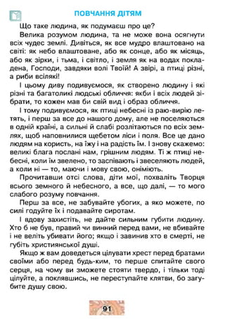 ПОВЧАННЯ ДІТЯМ
£
Що таке людина, як подумаєш про це?
Велика розумом людина, та не може вона осягнути
всіх чудес землі. Дивіться, як все мудро влаштовано на
світі: як небо влаштоване, або як сонце, або як місяць,
або як зірки, і тьма, і світло, і земля як на водах покла­
дена, Господи, завдяки волі Твоїй! А звірі, а птиці різні,
а риби всілякі!
І цьому диву подивуємося, як створено людину і які
різні та багатоликі людські обличчя: якби і всіх людей зі­
брати, то кожен мав би свій вид і образ обличчя.
І тому подивуємося, як птиці небесні із раю-вирію ле­
тять, і перш за все до нашого дому, але не поселяються
в одній країні, а сильні й слабі розлітаються по всіх зем­
лях, щоб наповнилися щебетом ліси і поля. Все це дано
людям на користь, на їжу і на радість їм. І знову скажемо:
великі блага послані нам, грішним людям. Ті ж птиці не­
бесні, коли їм звелено, то заспівають і звеселяють людей,
а коли ні — то, маючи і мову свою, оніміють.
Прочитавши отсі слова, діти мої, похваліть Творця
всього земного й небесного, а все, що далі, — то мого
слабого розуму повчання.
Перш за все, не забувайте убогих, а яко можете, по
силі годуйте їх і подавайте сиротам.
І вдову захистіть, не дайте сильним губити людину.
Хто б не був, правий чи винний перед вами, не вбивайте
і не веліть убивати його; якщо і завинив хто в смерті, не
губіть християнської душі.
Якщо ж вам доведеться цілувати хрест перед братами
своїми або перед будь-ким, то перше спитайте свого
серця, на чому ви зможете стояти твердо, і тільки тоді
цілуйте, а поклявшись, не переступайте клятви, бо загу­
бите душу свою.
 