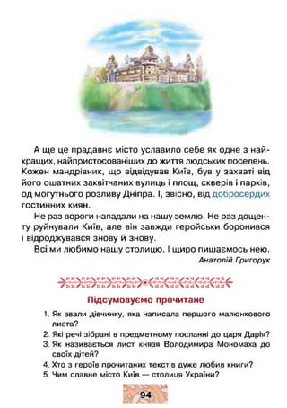 г=
4 к Л і М
А ще це прадавнє місто уславило себе як одне з най­
кращих, найпристосованіших до життя людських поселень.
Кожен мандрівник, що відвідував Київ, був у захваті від
його ошатних заквітчаних вулиць і площ, скверів і парків,
од могутнього розливу Дніпра. І, звісно, від добросердих
гостинних киян.
Не раз вороги нападали на нашу землю. Не раз дощен­
ту руйнували Київ, але він завжди геройськи боронився
і відроджувався знову й знову.
Всі ми любимо нашу столицю. І щиро пишаємось нею.
Анатолій Григорук
Підсумовуємо прочитане
1. Як звали дівчинку, яка написала першого малюнкового
листа?
2. Які речі зібрані в предметному посланні до царя Дарія?
3. Як називається лист князя Володимира Мономаха до
своїх дітей?
4. Хто з героїв прочитаних текстів дуже любив книги?
5. Чим славне місто Київ — столиця України?
 