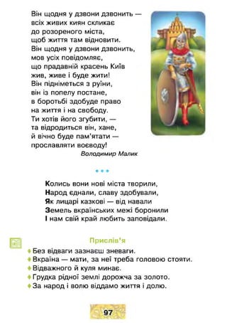 Він щодня у дзвони дзвонить —
всіх живих киян скликає
до розореного міста,
щоб життя там відновити.
Він щодня у дзвони дзвонить,
мов усіх повідомляє,
що прадавній красень Київ
жив, живе і буде жити!
Він підніметься з руїни,
він із попелу постане,
в боротьбі здобуде право
на життя і на свободу.
Ти хотів його згубити, —
та відродиться він, хане,
й вічно буде пам’ятати —
прославляти воєводу!
Володимир Малик
* * *
Колись вони нові міста творили,
Народ єднали, славу здобували,
Як лицарі казкові — від навали
Земель вкраїнських межі боронили
І нам свій край любить заповідали.
Прислів’я
♦ Без відваги зазнаєш зневаги.
Вкраїна — мати, за неї треба головою стояти.
Відважного й куля минає.
Грудка рідної землі дорожча за золото.
За народ і волю віддамо життя і долю.
 