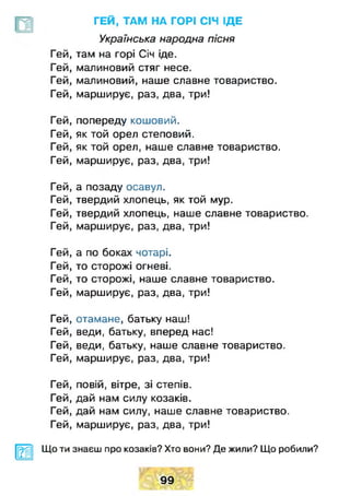 Гей
Гей
Гей
Гей
Гей
Гей
Гей
Гей
Гей
Гей
Гей
Гей
Гей
Гей
Гей
Гей
Гей
Гей
Гей
Гей
Гей
Гей
Гей
Гей
ГЕЙ, ТАМ НА ГОРІ СІЧ ІДЕ
Українська народна пісня
там на горі Січ іде.
малиновий стяг несе,
малиновий, наше славне товариство,
марширує, раз, два, три!
попереду кошовий,
як той орел степовий,
як той орел, наше славне товариство,
марширує, раз, два, три!
а позаду осавул.
твердий хлопець, як той мур.
твердий хлопець, наше славне товариство.
марширує, раз, два, три!
а по боках чотарі.
то сторожі огневі.
то сторожі, наше славне товариство,
марширує, раз, два, три!
отамане, батьку наш!
веди, батьку, вперед нас!
веди, батьку, наше славне товариство,
марширує, раз, два, три!
повій, вітре, зі степів.
дай нам силу козаків.
дай нам силу, наше славне товариство.
марширує, раз, два, три!
шЩо ти знаєш про козаків? Хто вони? Де жили? Що робили?
99
 