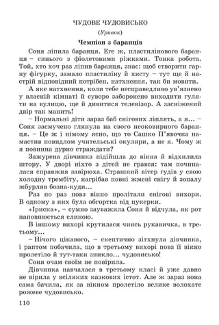 110
×ÓÄÎÂÅ ×ÓÄÎÂÈÑÜÊÎ
(Óðèâîê)
×åìïіîí ç áàðàíöіâ
Ñîíÿ ëіïèëà áàðàíöÿ. Åãå æ, ïëàñòèëіíîâîãî áàðàí-
öÿ – ñèíüîãî ç ôіîëåòîâèìè ðіæêàìè. Òîíêà ðîáîòà.
Òîé, õòî õî÷ ðàç ëіïèâ áàðàíöÿ, çíàє: ùîá ñòâîðèòè ãàð-
íó ôіãóðêó, çàìàëî ïëàñòèëіíó é õèñòó – òóò ùå é íà-
ñòðіé âіäïîâіäíèé ïîòðіáåí, íàòõíåííÿ, òàê áè ìîâèòè.
À ÿêå íàòõíåííÿ, êîëè òåáå íåñïðàâåäëèâî óâ’ÿçíåíî
ó âëàñíіé êіìíàòі é ñóâîðî çàáîðîíåíî âèõîäèòè ãóëÿ-
òè íà âóëèöþ, ùå é äèâèòèñÿ òåëåâіçîð. À çàñíіæåíèé
äâіð òàê ìàíèòü!
– Íîðìàëüíі äіòè çàðàç áàá ñíіãîâèõ ëіïëÿòü, à ÿ... –
Ñîíÿ çàñìó÷åíî ãëÿíóëà íà ñâîãî íåîêîâèðíîãî áàðàí-
öÿ. – Öå æ і íіìîìó ÿñíî, ùî òî Ñàøêî Ï’ÿâî÷êà íà-
ìàñòèâ ïîâèäëîì ó÷èòåëüñüêі îêóëÿðè, à íå ÿ. ×îìó æ
ÿ ïîâèííà äóðíî ñòðàæäàòè?
Çàæóðåíà äіâ÷èíêà ïіäіéøëà äî âіêíà é âіäõèëèëà
øòîðó. Ó äâîðі íіõòî ç äіòåé íå ãðàâñÿ: òàì ïî÷èíà-
ëàñÿ ñïðàâæíÿ çàâіðþõà. Ñòðàøíèé âіòåð ãóäіâ ó ñâîþ
õîëîäíó òðåìáіòó, íàãðіáàâ ïîâíі æìåíі ñíіãó é çîïàëó
æáóðëÿâ áîçíà-êóäè...
Ðàç ïî ðàç ïîâç âіêíî ïðîëіòàëè ñíіãîâі âèõîðè.
Â îäíîìó ç íèõ áóëà îáãîðòêà âіä öóêåðêè.
«Іðèñêà», – ñóìíî çàóâàæèëà Ñîíÿ é âіä÷óëà, ÿê ðîò
íàïîâíþєòüñÿ ñëèíîþ.
Â іíøîìó âèõîðі êðóòèëàñÿ ÷èÿñü ðóêàâè÷êà, â òðå-
òüîìó...
– Íі÷îãî öіêàâîãî, – ñêåïòè÷íî çіòõíóëà äіâ÷èíêà,
і ðàïòîì ïîáà÷èëà, ùî â òðåòüîìó âèõîðі ïîâç її âіêíî
ïðîëåòіëî é òóò-òàêè çíèêëî... ÷óäîâèñüêî!
Ñîíÿ î÷àì ñâîїì íå ïîâіðèëà.
Äіâ÷èíêà íàâ÷àëàñÿ â òðåòüîìó êëàñі é óæå äàâíî
íå âіðèëà ó âñіëÿêèõ êàçêîâèõ іñòîò. Àëå æ çàðàç âîíà
ñàìà áà÷èëà, ÿê çà âіêíîì ïðîëåòіëî âåëèêå âîëîõàòå
ðîæåâå ÷óäîâèñüêî.
 