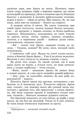 124
äîñâіòíÿ çîðÿ, âæå Àðñåí íà íîãàõ. Ïî÷åïèòü ÷åðåç
ïëå÷å ñòàðó øêіðÿíó òîðáó ç âàðåíèì çåðíîì, ùî ïàõíå
êóòåþ (ðèáі íà ïðèíàäó), óáãàє â êèøåíþ êðóãëó áëÿøàíó
áàíî÷êó ç âåëèêèìè é ìàëèìè ðèáàëüñüêèìè ãà÷êàìè,
âóäêè â ðóêè і – ãàéäà äî ðі÷êè. Éäå ïîìàëó, áî, ÿê ñàì
êàæå, íîãè âæå íå êîçàöüêі – áîëÿòü îä ñòàðîñòі.
À íàäâîðі ñâіòàє é ñâіòàє. Íà ëóêàõ òóìàíåöü ïðè
ñàìіé òðàâі ñòåëåòüñÿ, ëåëåêè âçäîâæ áîëîòà ïîõîäæà-
þòü – ÿê ìàòðîñè: ó ÷îðíèõ øòàíÿõ òà áіëèõ-ïðåáіëèõ
ñîðî÷êàõ. Ïîõîäæàþòü, ïîõîäæàþòü íà ñâîїõ òîíêèõ
òà äîâãèõ íîãàõ, ïîòіì, äèâèñü, іçíÿâñÿ êîòðèéñü,
ïîëåòіâ, à â ÷åðâîíîìó äçüîáі – æàáåíÿ: äіòÿì ñâîїì,
ëåëå÷åíÿòàì, ñíіäàíîê ïîíіñ.
– Áà! – ñêàæå òîäі Àðñåí, çàäåðøè ãîëîâó äî ëå-
ëåêè. – Óõîïèâ, êàæåø? Íó íåñè, íåñè, ïîãîäóé ñâîїõ
ãîëîïóöüêіâ.
І ÷èì÷èêóє ñîáі äàëі. Âóäêè íà ïëå÷і êîëèõ-êîëèõ,
ãà÷êè â áàíî÷öі áðÿçü-áðÿçü... Óæå é äî ðі÷êè íåäàëåêî.
Âîëîãîþ ç ëіñó ïîòÿãëî òà ìîêðîþ ãëèíîþ ç êðó÷.
Íà ðі÷öі òåæ òóìàí. Òà òàêèé ãóñòèé, ùî é âîäè
êðіçü íüîãî íå âèäíî, à òіëüêè ÷óòè, ÿê âîíà øåïåëÿ-
âèòü ó êóùàõ âåðáîëîçó – òå÷іÿ ñèëüíà.
– Êàõè, êàõè! – çàêàøëÿє Àðñåí, áî âàæêî éîìó
â òóìàíі äèõàòè. À ç-ïіä êðó÷і êîòðèéñü ðàííіé ðèáàëêà:
– Àíó, äіäó, íå êàøëÿéòå ëèøåíü, áî âñþ ðèáó ïî-
ðîçãàíÿєòå! – æàðòóє.
Ïîñòîїòü Àðñåí òðîõè ïіä êðó÷åþ, ïîãîìîíèòü ç ðè-
áàëêîþ òà é ïîêàøëÿє äàëі. Òіëüêè-íî âèáóõàє Àðñåí
ñâîє «êàõè!», òàê ïîïåðåä íüîãî àáî ñîííèé çàєöü ïіä-
ñêî÷èòü і äðåìåíå ãåòü, àáî ïðèïóòåíü1 ç ãíіçäà çіðâåòü-
ñÿ, àáî âåïð çëÿêàíî õðîêíå é çàòðіùèòü ñóõèì õìè-
çîì, òіêàþ÷è... Áîÿòüñÿ ëіñîâèêè äіäîâîãî êàøëþ.
Іòè Àðñåíîâі íåäàëåêî: äî òîãî ìіñöÿ, äå âåðáà ó âîäó
âïàëà, ÿê âіí áóâ ùå ìîëîäèé. Óïàëà òà é äîñі ëåæèòü,
áî òàêè ìіöíî â÷åïèëàñÿ êîðіííÿì çà êðó÷ó.
1Ïðèïóòåíü – âåëèêèé ëіñîâèé ãîëóá.
 
