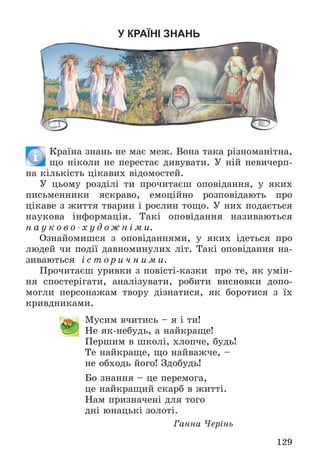 129
У КРАЇНІ ЗНАНЬ
Êðàїíà çíàíü íå ìàє ìåæ. Âîíà òàêà ðіçíîìàíіòíà,
ùî íіêîëè íå ïåðåñòàє äèâóâàòè. Ó íіé íåâè÷åðï-
íà êіëüêіñòü öіêàâèõ âіäîìîñòåé.
Ó öüîìó ðîçäіëі òè ïðî÷èòàєø îïîâіäàííÿ, ó ÿêèõ
ïèñüìåííèêè ÿñêðàâî, åìîöіéíî ðîçïîâіäàþòü ïðî
öіêàâå ç æèòòÿ òâàðèí і ðîñëèí òîùî. Ó íèõ ïîäàєòüñÿ
íàóêîâà іíôîðìàöіÿ. Òàêі îïîâіäàííÿ íàçèâàþòüñÿ
í à ó ê î â î - õ ó ä î æ í і ì è.
Îçíàéîìèøñÿ ç îïîâіäàííÿìè, ó ÿêèõ іäåòüñÿ ïðî
ëþäåé ÷è ïîäії äàâíîìèíóëèõ ëіò. Òàêі îïîâіäàííÿ íà-
çèâàþòüñÿ і ñ ò î ð è ÷ í è ì è.
Ïðî÷èòàєø óðèâêè ç ïîâіñòі-êàçêè ïðî òå, ÿê óìіí-
íÿ ñïîñòåðіãàòè, àíàëіçóâàòè, ðîáèòè âèñíîâêè äîïî-
ìîãëè ïåðñîíàæàì òâîðó äіçíàòèñÿ, ÿê áîðîòèñÿ ç їõ
êðèâäíèêàìè.
Ìóñèì â÷èòèñü – ÿ і òè!
Íå ÿê-íåáóäü, à íàéêðàùå!
Ïåðøèì â øêîëі, õëîï÷å, áóäü!
Òå íàéêðàùå, ùî íàéâàæ÷å, –
íå îáõîäü éîãî! Çäîáóäü!
Áî çíàííÿ – öå ïåðåìîãà,
öå íàéêðàùèé ñêàðá â æèòòі.
Íàì ïðèçíà÷åíі äëÿ òîãî
äíі þíàöüêі çîëîòі.
Ãàííà ×åðіíü
 