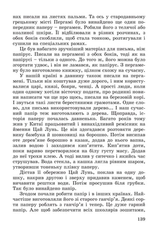 139
íàõ ïèñàëè íà ëèñòÿõ ïàëüìè. Òà îñü ó ñòàðîäàâíüîìó
ãðåöüêîìó ìіñòі Ïåðãàìі áóëî âèíàéäåíî ùå îäèí ïî-
ïåðåäíèê ïàïåðó – ïåðãàìåí. Ðîáèëè éîãî ç òåëÿ÷îї àáî
êîçëèíîї øêіðè. Її âіäáіëþâàëè â ðіçíèõ ðîç÷èíàõ, ç
îáîõ áîêіâ ñêîáëèëè, ùîá ñòàëà òîíêîþ, ðîçòÿãóâàëè і
ñóøèëè íà ñïåöіàëüíèõ ðàìàõ.
Öå áóâ íàáàãàòî çðó÷íіøèé ìàòåðіàë äëÿ ïèñüìà, íіæ
ïàïіðóñ. Ïèñàëè íà ïåðãàìåíі ç îáîõ áîêіâ, òîäі ÿê íà
ïàïіðóñі – òіëüêè ç îäíîãî. Äî òîãî æ, éîãî ìîæíà áóëî
çãîðòàòè óäâîє, і âіí íå ëàìàâñÿ, ÿê ïàïіðóñ. Ç ïåðãàìå-
íó áóëî âèãîòîâëåíî êíèæêó, öіëêîì ñõîæó íà ñó÷àñíó.
Ó íàøіé êðàїíі â äàâíèíó òàêîæ ïèñàëè íà ïåðãà-
ìåíі. Òіëüêè âіí êîøòóâàâ äóæå äîðîãî, і íèì êîðèñòó-
âàëèñÿ öàðі, êíÿçі, áîÿðè, ÷åíöі. À ïðîñòі ëþäè, êîëè
îäèí îäíîìó õîòіëè âіñòî÷êó ïîäàòè, ïðî ðîäèííі íîâè-
íè íàïèñàòè ÷è ùå ïðî ùîñü, ïèñàëè íà áåðåçîâіé êîðі.
І çâóòüñÿ òàêі ëèñòè áåðåñòÿíèìè ãðàìîòàìè. Îäíå ñëî-
âî, äëÿ ïèñüìà âèêîðèñòîâóâàëè äåðåâî... І íàø ñó÷àñ-
íèé ïàïіð òåæ âèãîòîâëÿþòü ç äåðåâà. Ùîïðàâäà, іñ-
òîðіÿ ïàïåðó ïî÷àëàñü äàâíåíüêî. Áàãàòî ðîêіâ òîìó
æèâ ó Êèòàї ïðàöüîâèòèé і âèíàõіäëèâèé ðåìіñíèê íà
éìåííÿ Öàé Ëóíü. Öå âіí çäîãàäàâñÿ ðîçòîâêòè äåðå-
âèíó áàìáóêà é øîâêîâèöі íà áîðîøíî. Ïîòіì âèñèïàâ
îòå äåðåâ’ÿíå áîðîøíî â êàçàí, äîäàâ äî íüîãî âàïíà,
çàëèâ âîäîþ і çàõîäèâñÿ êèï’ÿòèòè. Êèï’ÿòèâ äîòè,
ïîêè âàðèâî ïåðåòâîðèëîñÿ íà áіëó ãóñòó ìàñó. Äîäàâ
äî íåї òðîõè êëåþ. À òîäі âèëèâ ó ñèòå÷êî і ÿêèéñü ÷àñ
ñòðóøóâàâ. Âîäà ñòåêëà, à êàøêà ëÿãëà ðіâíèì øàðîì,
óòâîðèâøè òîíåíüêó ïëіâêó ïàïåðó.
Äіñòàâ її îáåðåæíî Öàé Ëóíü, ïîêëàâ íà îäíó äî-
øêó, íàêðèâ äðóãîþ і çâåðõó ïðèäàâèâ êàìåíåì, ùîá
âè÷àâèòè ðåøòêè âîäè. Ïîòіì ïðîñóøèâ áіëÿ ãðóáêè.
Òàê áóëî âèíàéäåíî ïàïіð.
Çãîäîì ïî÷àëè ðîáèòè ïàïіð і â іíøèõ êðàїíàõ. Íàé-
÷àñòіøå âèãîòîâëÿëè éîãî çі ñòàðîãî ãàí÷іð’ÿ. Äåÿêі ñîð-
òè ïàïåðó ðîáëÿòü ç ãàí÷іð’ÿ і òåïåð. Öå äóæå ãàðíèé
ïàïіð. Àëå ùîá çàáåçïå÷èòè âñіõ øêîëÿðіâ çîøèòàìè,
 