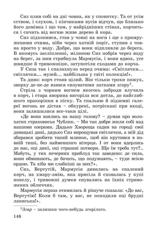 146
Ñèç ïëèâ ñîáі íà äíі ÷îâíà, ÿê ó ñïîâèòêó. Òà îò óñіì
єñòâîì, і ñëóõîì, і êіí÷èêàìè âóñіâ âіä÷óâ, ùî áëèçüêî
éîãî äîìіâêà і ùî òàì, ó íàéðіäíіøèõ ñòіíàõ, êîð÷èòü-
ñÿ і ñè÷èòü âіä âîãíþ æèâå äåðåâî é êîðà.
Ñèç ïіäõîïèâñÿ, ñòàâ ó ÷îâíі íà íîãè і ùå ç ïðèìðó-
æåíèìè î÷èìà, íіáè ÷åðåç õàòíіé ïîðіã, ñòóïèâ ç ÷îâ-
íà ïðîñòî ó âîäó. Äîáðå, ùî âîíè ïіäïëèâëè äî áåðåãà.
Â ÿêîìóñü çàñëіïëåííі, ìіëèíîþ Ñèç ïîáðіâ ÷åðåç âîäó
íà áåðåã, çà íèì ñòðèáíóëà Ìàðìóñіÿ, і âîíè âäâîõ, óñå
øâèäøå é òðèâîæíіøå, çàòóïîòіëè ñõîäàìè äî êîð÷à.
Ó Ñèçà òàê і ñïàëàõíóëî ïåðåä î÷èìà: «Ñâіòëÿ÷êè...
ñâіòëÿ÷êè... ìóçåé... íàéáіëüøà ó ñâіòі êîëåêöіÿ!».
Òà äèâî: êîð÷ ñòîÿâ öіëèé. Âіí òіëüêè òðîõè ïîæóõ,
çâåðõó äå-íå-äå âçÿâñÿ ñèçóâàòèìè ëàòêàìè çãàðó1.
Ñòðіëà ç ÷îðíèì âîãíåì ÿêîãîñü çàáðîäè âëó÷èëà
â êîð÷, і ñòàðà ÿâîðèíà âèãîðіëà âñÿ äîòëà, äî íàéãëèá-
øîãî ïðàêîðіííÿ â ïіñêó. Òà ñïàëüíþ é ïіäçåìíі ãàëå-
ðåї âîãîíü íå äіñòàâ – îáêóðåíі, ïîòðіñêàíі ïðè âõîäі,
âîíè çàëèøèëèñÿ âñå-òàêè öіëі.
«Äå âîíè âçÿëèñü íà íàøó ãîëîâó? – äóìàâ ïðî âîëî-
õàòèõ ñòðàõîâèñüê ×óáëèê. – Ìè òàê äîáðå æèëè ñîáі íàä
íàøèìè îçåðàìè. Äÿäüêî Õâîðîùà ñàäèâ íà ãîðîäі ñâîї
äèâàöüêі äèíі, äÿäüêî Ñèç âèðîùóâàâ ñâіòëÿ÷êè, à ìіé äіä
çáèðàâñÿ çðîáèòè òàêèé ìëèíîê, ùîá âіí êðóòèâñÿ â ïî-
âíіé òèøі, áåç íàéìåíøîãî âіòåðöÿ. І îò âîíè âäåðëèñü
äî íàñ, îöі äèêі, îöі ñòðàøíі ïîòâîðè. Ùî їì òðåáà òóò?..
Ìàáóòü, ó òèõ ïå÷åðíèõ ïðèáëóä òàê çàâåäåíî: äå ñèëà,
âîíè îáìèíàþòü, äå áà÷àòü, ùî ïîäóæàþòü, – òóäè âñієþ
îðäîþ. Òà õіáà ìè ñëàáêіøі çà íèõ?».
Ñèç, Âåðòóòіé, Ìàðìóñіÿ äèâèëèñü íà ñïàëåíèé
êîð÷, íà õìàðó-çìіþ, ÿêà ïðèñіëà é ñõîâàëàñü ó êóïі
ïîïåëó, і òðèâîæíі äóìêè ñíóâàëèñü íà їõíіõ ñòðèâî-
æåíèõ îáëè÷÷ÿõ.
Ìàðìóñіÿ ïåðøà îòÿìèëàñü é ðіøó÷å ñêàçàëà: «Äî âàñ,
Âåðòóòіþ! Êîëè á òàì, ó âàñ, íå ïîõîäèëè îöі áðóäíі
ëàïèñüêà!».
1Çãàð – çàëèøêè ÷îãî-íåáóäü çãîðіëîãî.
 
