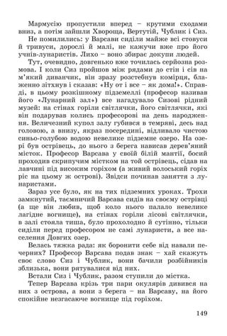 149
Ìàðìóñіþ ïðîïóñòèëè âïåðåä – êðóòèìè ñõîäàìè
âíèç, à ïîòіì çàéøëè Õâîðîùà, Âåðòóòіé, ×óáëèê і Ñèç.
Íå ïîìèëèëèñü: ó Âàðñàâè ñèäіëè ìàéæå âñі ñòîâóñè
é òðèâóñè, äîðîñëі é ìàëі, íå êàæó÷è âæå ïðî éîãî
ó÷íіâ-ëóíàðèñòіâ. Ëèõî – âîíî çáèðàє äîêóïè ëþäåé.
Òóò, î÷åâèäíî, äîâãåíüêî âæå òî÷èëàñü ñåðéîçíà ðîç-
ìîâà. І êîëè Ñèç ïðîéøîâ ìіæ ðÿäàìè äî ñòіí і ñіâ íà
ì’ÿêèé äèâàí÷èê, âіí çðàçó ðîçñòåáíóâ êîìіðöÿ, áëà-
æåííî çіòõíóâ і ñêàçàâ: «Íó îò і âñå – ÿê äîìà!». Ñïðàâ-
äі, â öüîìó ðîçêіøíîìó ïіäçåìåëëі (ïðîôåñîð íàçèâàâ
éîãî «Ëóíàðíèé çàë») âñå íàãàäóâàëî Ñèçîâі ðіäíèé
ìóçåé: íà ñòіíàõ ãîðіëè ñâіòëÿ÷êè, éîãî ñâіòëÿ÷êè, ÿêі
âіí ïîäàðóâàâ êîëèñü ïðîôåñîðîâі íà äåíü íàðîäæåí-
íÿ. Âåëè÷åçíèé êóïîë çàëó ãóáèâñÿ â òåìðÿâі, äåñü íàä
ãîëîâîþ, à âíèçó, ÿêðàç ïîñåðåäèíі, âіäëèâàëî ÷èñòîþ
ñèíüî-ãîëóáîþ âîäîþ íåâåëèêå ïіäçåìíå îçåðî. Íà îçå-
ðі áóâ îñòðіâåöü, äî íüîãî ç áåðåãà íàâèñàâ äåðåâ’ÿíèé
ìіñòîê. Ïðîôåñîð Âàðñàâà ó ñâîїé áіëіé ìàíòії, áîñèé
ïðîõîäèâ ñêðèïó÷èì ìіñòêîì íà òîé îñòðіâåöü, ñіäàâ íà
ëàâ÷èíі ïіä âèñîêèì ãîðіõîì (à æèâèé âîëîñüêèé ãîðіõ
ðіñ íà öüîìó æ îñòðîâі). Çâіäñè ïî÷èíàâ çàíÿòòÿ ç ëó-
íàðèñòàìè.
Çàðàç óñå áóëî, ÿê íà òèõ ïіäçåìíèõ óðîêàõ. Òðîõè
çàìêíóòèé, òàєìíè÷èé Âàðñàâà ñèäіâ íà ñâîєìó îñòðіâöі
(à ùå âіí ëþáèâ, ùîá êîëî íüîãî ïàëàëî íåâåëèêå
ëàãіäíå âîãíèùå), íà ñòіíàõ ãîðіëè ëіñîâі ñâіòëÿ÷êè,
â çàëі ñòîÿëà òèøà, áóëî ïðîõîëîäíî é ñóòіííî, òіëüêè
ñèäіëè ïåðåä ïðîôåñîðîì íå ñàìі ëóíàðèñòè, à âñå íà-
ñåëåííÿ Äîâãèõ îçåð.
Âåëàñü òÿæêà ðàäà: ÿê áîðîíèòè ñåáå âіä íàâàëè ïå-
÷åðíèõ? Ïðîôåñîð Âàðñàâà ïîäàâ çíàê – õàé ñêàæóòü
ñâîє ñëîâî Ñèç і ×óáëèê, âîíè áà÷èëè ðîçáіéíèêіâ
çáëèçüêà, âîíè ðÿòóâàëèñÿ âіä íèõ.
Âñòàëè Ñèç і ×óáëèê, ðàçîì ñòóïèëè äî ìіñòêà.
Òåïåð Âàðñàâà êðіçü òðè ïàðè îêóëÿðіâ äèâèâñÿ íà
íèõ ç îñòðîâà, à âîíè ç áåðåãà – íà Âàðñàâó, íà éîãî
ñïîêіéíå íåçãàñàþ÷å âîãíèùå ïіä ãîðіõîì.
 