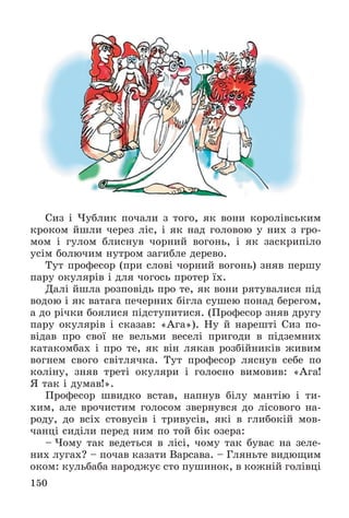 150
Ñèç і ×óáëèê ïî÷àëè ç òîãî, ÿê âîíè êîðîëіâñüêèì
êðîêîì éøëè ÷åðåç ëіñ, і ÿê íàä ãîëîâîþ ó íèõ ç ãðî-
ìîì і ãóëîì áëèñíóâ ÷îðíèé âîãîíü, і ÿê çàñêðèïіëî
óñіì áîëþ÷èì íóòðîì çàãèáëå äåðåâî.
Òóò ïðîôåñîð (ïðè ñëîâі ÷îðíèé âîãîíü) çíÿâ ïåðøó
ïàðó îêóëÿðіâ і äëÿ ÷îãîñü ïðîòåð їõ.
Äàëі éøëà ðîçïîâіäü ïðî òå, ÿê âîíè ðÿòóâàëèñÿ ïіä
âîäîþ і ÿê âàòàãà ïå÷åðíèõ áіãëà ñóøåþ ïîíàä áåðåãîì,
à äî ðі÷êè áîÿëèñÿ ïіäñòóïèòèñÿ. (Ïðîôåñîð çíÿâ äðóãó
ïàðó îêóëÿðіâ і ñêàçàâ: «Àãà»). Íó é íàðåøòі Ñèç ïî-
âіäàâ ïðî ñâîї íå âåëüìè âåñåëі ïðèãîäè â ïіäçåìíèõ
êàòàêîìáàõ і ïðî òå, ÿê âіí ëÿêàâ ðîçáіéíèêіâ æèâèì
âîãíåì ñâîãî ñâіòëÿ÷êà. Òóò ïðîôåñîð ëÿñíóâ ñåáå ïî
êîëіíó, çíÿâ òðåòі îêóëÿðè і ãîëîñíî âèìîâèâ: «Àãà!
ß òàê і äóìàâ!».
Ïðîôåñîð øâèäêî âñòàâ, íàïíóâ áіëó ìàíòіþ і òè-
õèì, àëå âðî÷èñòèì ãîëîñîì çâåðíóâñÿ äî ëіñîâîãî íà-
ðîäó, äî âñіõ ñòîâóñіâ і òðèâóñіâ, ÿêі â ãëèáîêіé ìîâ-
÷àíöі ñèäіëè ïåðåä íèì ïî òîé áіê îçåðà:
– ×îìó òàê âåäåòüñÿ â ëіñі, ÷îìó òàê áóâàє íà çåëå-
íèõ ëóãàõ? – ïî÷àâ êàçàòè Âàðñàâà. – Ãëÿíüòå âèäþùèì
îêîì: êóëüáàáà íàðîäæóє ñòî ïóøèíîê, â êîæíіé ãîëіâöі
 