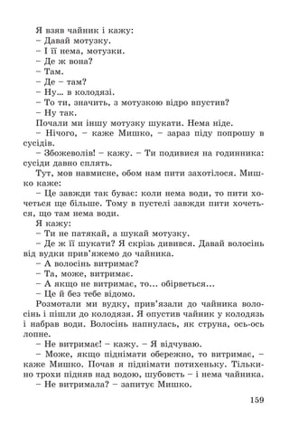 159
ß âçÿâ ÷àéíèê і êàæó:
– Äàâàé ìîòóçêó.
– І її íåìà, ìîòóçêè.
– Äå æ âîíà?
– Òàì.
– Äå – òàì?
– Íó… â êîëîäÿçі.
– Òî òè, çíà÷èòü, ç ìîòóçêîþ âіäðî âïóñòèâ?
– Íó òàê.
Ïî÷àëè ìè іíøó ìîòóçêó øóêàòè. Íåìà íіäå.
– Íі÷îãî, – êàæå Ìèøêî, – çàðàç ïіäó ïîïðîøó â
ñóñіäіâ.
– Çáîæåâîëіâ! – êàæó. – Òè ïîäèâèñÿ íà ãîäèííèêà:
ñóñіäè äàâíî ñïëÿòü.
Òóò, ìîâ íàâìèñíå, îáîì íàì ïèòè çàõîòіëîñÿ. Ìèø-
êî êàæå:
– Öå çàâæäè òàê áóâàє: êîëè íåìà âîäè, òî ïèòè õî-
÷åòüñÿ ùå áіëüøå. Òîìó â ïóñòåëі çàâæäè ïèòè õî÷åòü-
ñÿ, ùî òàì íåìà âîäè.
ß êàæó:
– Òè íå ïàòÿêàé, à øóêàé ìîòóçêó.
– Äå æ її øóêàòè? ß ñêðіçü äèâèâñÿ. Äàâàé âîëîñіíü
âіä âóäêè ïðèâ’ÿæåìî äî ÷àéíèêà.
– À âîëîñіíü âèòðèìàє?
– Òà, ìîæå, âèòðèìàє.
– À ÿêùî íå âèòðèìàє, òî... îáіðâåòüñÿ...
– Öå é áåç òåáå âіäîìî.
Ðîçìîòàëè ìè âóäêó, ïðèâ’ÿçàëè äî ÷àéíèêà âîëî-
ñіíü і ïіøëè äî êîëîäÿçÿ. ß îïóñòèâ ÷àéíèê ó êîëîäÿçü
і íàáðàâ âîäè. Âîëîñіíü íàïíóëàñü, ÿê ñòðóíà, îñü-îñü
ëîïíå.
– Íå âèòðèìàє! – êàæó. – ß âіä÷óâàþ.
– Ìîæå, ÿêùî ïіäíіìàòè îáåðåæíî, òî âèòðèìàє, –
êàæå Ìèøêî. Ïî÷àâ ÿ ïіäíіìàòè ïîòèõåíüêó. Òіëüêè-
íî òðîõè ïіäíÿâ íàä âîäîþ, øóáîâñòü – і íåìà ÷àéíèêà.
– Íå âèòðèìàëà? – çàïèòóє Ìèøêî.
 