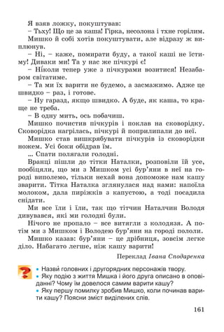 161
ß âçÿâ ëîæêó, ïîêóøòóâàâ:
– Òüõó! Ùî öå çà êàøà! Ãіðêà, íåñîëîíà і òõíå ãîðіëèì.
Ìèøêî é ñîáі õîòіâ ïîêóøòóâàòè, àëå âіäðàçó æ âè-
ïëþíóâ.
– Íі, – êàæå, ïîìèðàòè áóäó, à òàêîї êàøі íå їñòè-
ìó! Äèâàêè ìè! Òà ó íàñ æå ïі÷êóðі є!
– Íіêîëè òåïåð óæå ç ïі÷êóðàìè âîçèòèñÿ! Íåçàáà-
ðîì ñâіòàòèìå.
– Òà ìè їõ âàðèòè íå áóäåìî, à çàñìàæèìî. Àäæå öå
øâèäêî – ðàç, і ãîòîâå.
– Íó ãàðàçä, ÿêùî øâèäêî. À áóäå, ÿê êàøà, òî êðà-
ùå íå òðåáà.
– Â îäíó ìèòü, îñü ïîáà÷èø.
Ìèøêî ïî÷èñòèâ ïі÷êóðіâ і ïîêëàâ íà ñêîâîðіäêó.
Ñêîâîðіäêà íàãðіëàñü, ïі÷êóðі é ïîïðèëèïàëè äî íåї.
Ìèøêî ñòàâ âèøêðÿáóâàòè ïі÷êóðіâ іç ñêîâîðіäêè
íîæåì. Óñі áîêè îáіäðàâ їì.
… Ñïàòè ïîëÿãàëè ãîëîäíі.
Âðàíöі ïіøëè äî òіòêè Íàòàëêè, ðîçïîâіëè їé óñå,
ïîîáіöÿëè, ùî ìè ç Ìèøêîì óñі áóð’ÿíè â íåї íà ãî-
ðîäі âèïîëåìî, òіëüêè íåõàé âîíà äîïîìîæå íàì êàøó
çâàðèòè. Òіòêà Íàòàëêà çãëÿíóëàñÿ íàä íàìè: íàïîїëà
ìîëîêîì, äàëà ïèðіæêіâ ç êàïóñòîþ, à òîäі ïîñàäèëà
ñíіäàòè.
Ìè âñå їëè і їëè, òàê ùî òіò÷èí Íàòàë÷èí Âîëîäÿ
äèâóâàâñÿ, ÿêі ìè ãîëîäíі áóëè.
Íі÷îãî íå ïðîïàëî – âñå âèòÿãëè ç êîëîäÿçÿ. À ïî-
òіì ìè ç Ìèøêîì і Âîëîäåþ áóð’ÿíè íà ãîðîäі ïîëîëè.
Ìèøêî êàçàâ: áóð’ÿíè – öå äðіáíèöÿ, çîâñіì ëåãêå
äіëî. Íàáàãàòî ëåãøå, íіæ êàøó âàðèòè!
Ïåðåêëàä Іâàíà Ñïîäàðåíêà
 Назви головних і другорядних персонажів твору.
 Яку подію з життя Мишка і його друга описано в опові-
данні? Чому їм довелося самим варити кашу?
 Яку першу помилку зробив Мишко, коли починав вари-
ти кашу? Поясни зміст виділених слів.
 