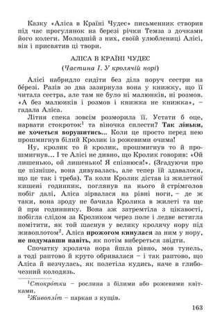 163
Êàçêó «Àëіñà â Êðàїíі ×óäåñ» ïèñüìåííèê ñòâîðèâ
ïіä ÷àñ ïðîãóëÿíîê íà áåðåçі ðі÷êè Òåìçà ç äî÷êàìè
éîãî êîëåãè. Ìîëîäøіé ç íèõ, ñâîїé óëþáëåíèöі Àëіñі,
âіí і ïðèñâÿòèâ öі òâîðè.
ÀËІÑÀ Â ÊÐÀЇÍІ ×ÓÄÅÑ
(×àñòèíà І. Ó êðîëÿ÷іé íîðі)
Àëіñі íàáðèäëî ñèäіòè áåç äіëà ïîðó÷ ñåñòðè íà
áåðåçі. Ðàçіâ çî äâà çàçèðíóëà âîíà ó êíèæêó, ùî її
÷èòàëà ñåñòðà, àëå òàì íå áóëî íі ìàëþíêіâ, íі ðîçìîâ.
«À áåç ìàëþíêіâ і ðîçìîâ і êíèæêà íå êíèæêà», –
ãàäàëà Àëіñà.
Ëіòíÿ ñïåêà çîâñіì ðîçìîðèëà її. Óñòàòè á îöå,
íàðâàòè ñòîêðîòîê1 òà âіíî÷êà ñïëåñòè? Òàê ëіíüêè,
íå õî÷åòüñÿ âîðóøèòèñü... Êîëè öå ïðîñòî ïåðåä íåþ
ïðîøìèãíóâ áіëèé Êðîëèê іç ðîæåâèìè î÷èìà!
Íó, êðîëèê òî é êðîëèê, ïðîøìèãíóâ òî é ïðî-
øìèãíóâ... І òå Àëіñі íå äèâíî, ùî Êðîëèê ãîâîðèâ: «Îé
ëèøåíüêî, îé ëèøåíüêî! ß ñïіçíþñÿ!». (Çãàäóþ÷è ïðî
öå ïіçíіøå, âîíà äèâóâàëàñü, àëå òåïåð їé çäàâàëîñÿ,
ùî öå òàê і òðåáà). Òà êîëè Êðîëèê äіñòàâ іç æèëåòíîї
êèøåíі ãîäèííèê, ïîãëÿíóâ íà íüîãî é ñòðіìãîëîâ
ïîáіã äàëі, Àëіñà çіðâàëàñÿ íà ðіâíі íîãè, – äå æ
òàêè, âîíà çðîäó íå áà÷èëà Êðîëèêà â æèëåòі òà ùå
é ïðè ãîäèííèêó. Âîíà àæ çàòðåìòіëà ç öіêàâîñòі,
ïîáіãëà ñëіäîì çà Êðîëèêîì ÷åðåç ïîëå і ëåäâå âñòèãëà
ïîìіòèòè, ÿê òîé øàñíóâ ó âåëèêó êðîëÿ÷ó íîðó ïіä
æèâîïëîòîì2. Àëіñà ïðîæîãîì êèíóëàñÿ çà íèì ó íîðó,
íå ïîäóìàâøè íàâіòü, ÿê ïîòіì âèáåðåòüñÿ çâіäòè.
Ñïî÷àòêó êðîëÿ÷à íîðà éøëà ðіâíî, ìîâ òóíåëü,
à òîäі ðàïòîâî é êðóòî îáðèâàëàñÿ – і òàê ðàïòîâî, ùî
Àëіñà é íåç÷óëàñü, ÿê ïîëåòіëà êóäèñü, íà÷å â ãëèáî-
÷åçíèé êîëîäÿçü.
1Ñòîêðîòêè – ðîñëèíà ç áіëèìè àáî ðîæåâèìè êâіò-
êàìè.
2Æèâîïëіò – ïàðêàí ç êóùіâ.
 