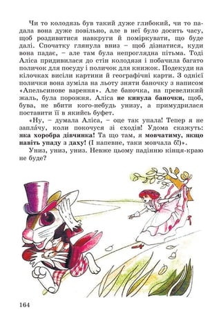 164
×è òî êîëîäÿçü áóâ òàêèé äóæå ãëèáîêèé, ÷è òî ïà-
äàëà âîíà äóæå ïîâіëüíî, àëå â íåї áóëî äîñèòü ÷àñó,
ùîá ðîçäèâèòèñÿ íàâêðóãè é ïîìіðêóâàòè, ùî áóäå
äàëі. Ñïî÷àòêó ãëÿíóëà âíèç – ùîá äіçíàòèñÿ, êóäè
âîíà ïàäàє, – àëå òàì áóëà íåïðîãëÿäíà ïіòüìà. Òîäі
Àëіñà ïðèäèâèëàñÿ äî ñòіí êîëîäÿçÿ і ïîáà÷èëà áàãàòî
ïîëè÷îê äëÿ ïîñóäó і ïîëè÷îê äëÿ êíèæîê. Ïîäåêóäè íà
êіëî÷êàõ âèñіëè êàðòèíè é ãåîãðàôі÷íі êàðòè. Ç îäíієї
ïîëè÷êè âîíà çóìіëà íà ëüîòó çíÿòè áàíî÷êó ç íàïèñîì
«Àïåëüñèíîâå âàðåííÿ». Àëå áàíî÷êà, íà ïðåâåëèêèé
æàëü, áóëà ïîðîæíÿ. Àëіñà íå êèíóëà áàíî÷êè, ùîá,
áóâà, íå âáèòè êîãî-íåáóäü óíèçó, à ïðèìóäðèëàñÿ
ïîñòàâèòè її â ÿêèéñü áóôåò.
«Íó, – äóìàëà Àëіñà, – îöå òàê óïàëà! Òåïåð ÿ íå
çàïëà÷ó, êîëè ïîêî÷óñÿ çі ñõîäіâ! Óäîìà ñêàæóòü:
ÿêà õîðîáðà äіâ÷èíêà! Òà ùî òàì, ÿ ìîâ÷àòèìó, ÿêùî
íàâіòü óïàäó ç äàõó! (І íàïåâíå, òàêè ìîâ÷àëà á!)».
Óíèç, óíèç, óíèç. Íåâæå öüîìó ïàäіííþ êіíöÿ-êðàþ
íå áóäå?
 
