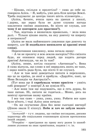 165
– Öіêàâî, ñêіëüêè ÿ ïðîëåòіëà? – ñàìà äî ñåáå çà-
ãîâîðèëà Àëіñà. – ß, ìàáóòü, óæå äåñü áіëÿ öåíòðà Çåìëі.
Òðåáà ïîäóìàòè: äî öåíòðà òèñÿ÷ øіñòü êіëîìåòðіâ...
(Àëіñà, áà÷èòå, â÷èëà ùîñü íà óðîêàõ ó øêîëі,
і äàðìà, ùî çàðàç áóëà íå äóæå ñëóøíà íàãîäà
õâàëèòèñÿ ñâîїìè çíàííÿìè, áî íіõòî íå ñëóõàâ, àëå
÷îìó á íå ïîâòîðèòè äëÿ ïðàêòèêè?).
– Òàê, âіäñòàíü ÿ âèçíà÷èëà ïðàâèëüíî, – âåëà âîíà
äàëі. – Òіëüêè öіêàâî çíàòè, íà ÿêó äîâãîòó ÷è øèðîòó
ÿ ïîòðàïèëà?
(Àëіñà íå ìàëà íàéìåíøîãî óÿâëåííÿ ïðî äîâãîòó òà
øèðîòó, àëå їé ïîäîáàëîñÿ âèìîâëÿòè öі êðàñèâі â÷åíі
ñëîâà).
Ïåðåïî÷èâøè õâèëèíêó, âîíà ïî÷àëà çíîâó:
– À ÷è íå ïðîëå÷ó ÿ âñþ çåìëþ íàñêðіçü? Îòî ñìіõîòà
áóäå, ÿê îïèíþñÿ ñåðåä ëþäåé, ùî õîäÿòü äîãîðè
äðèґîì! Àíòèïóäè, ÷è ÿê їõ òàì?
(Àëіñà, ïåâíå, õîòіëà ñêàçàòè: «Àíòèïîäè1». Âîíà
é ñàìà âіä÷óëà, ùî ñëîâî â íåї âèðâàëîñü ÿêåñü íå òàêå,
і çàðàç íàâіòü ðàäà áóëà, ùî íіõòî її íå ñëóõàє).
– Àëå æ òàì ìåíі äîâåäåòüñÿ ïèòàòè â ïåðåõîæèõ,
ùî öå çà êðàїíà, äî ÿêîї ÿ ïðèáóëà. «Äàðóéòå, ïàíі, öå
Íîâà Çåëàíäіÿ ÷è Àâñòðàëіÿ?».
(Òóò âîíà ùå é ñïðîáóâàëà ÷åìíî ïðèñіñòè – óÿâіòü
ñîáі ðåâåðàíñ2 ó ïîâіòðі! À âè çóìіëè á?).
– Àëå âîíè òàì ùå ïîäóìàþòü, ùî ÿ ãåòü äóðíà, áî
òàêå ïèòàþ. Íі, ïèòàòè íå ãîäèòüñÿ... Ìîæå, äåñü íà
âèâіñöі ïðî÷èòàþ íàçâó êðàїíè.
І âñå òàê ñàìî – óíèç, óíèç, óíèç. Ðîáèòè âñå îäíî
áóëî íі÷îãî, і òîäі Àëіñà çíîâ ïî÷àëà:
– Îõ æå ñêó÷àòèìå Äіíà áåç ìåíå ñüîãîäíі ââå÷åðі!
(Äіíîþ çâàëè її êіøêó). ßêáè æ õî÷ íå çàáóëè ìîëî÷-
1Àíòèïîä – òóò: ëþäèíà, ùî ñâîїìè ïîãëÿäàìè, ðèñàìè
õàðàêòåðó àáî ñîöіàëüíèì ñòàíîâèùåì öіëêîì ïðîòèëåæíà
іíøіé ëþäèíі.
2Ðåâåðàíñ – ïðèñіäàííÿ íà ïðàâó íîãó ðàçîì іç øàíîá-
ëèâèì óêëîíîì íà çíàê ïðèâіòàííÿ, ïîäÿêè і ò. іí.
 