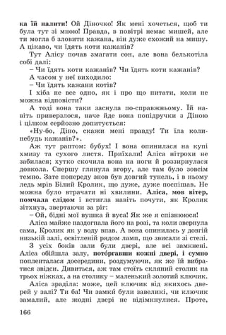 166
êà їé íàëèòè! Îé Äіíî÷êî! ßê ìåíі õî÷åòüñÿ, ùîá òè
áóëà òóò çі ìíîþ! Ïðàâäà, â ïîâіòðі íåìàє ìèøåé, àëå
òè ìîãëà á çëîâèòè êàæàíà, âіí äóæå ñõîæèé íà ìèøó.
À öіêàâî, ÷è їäÿòü êîòè êàæàíіâ?
Òóò Àëіñó ïî÷àâ çìàãàòè ñîí, àëå âîíà áåëüêîòіëà
ñîáі äàëі:
– ×è їäÿòü êîòè êàæàíіâ? ×è їäÿòü êîòè êàæàíіâ?
À ÷àñîì ó íåї âèõîäèëî:
– ×è їäÿòü êàæàíè êîòіâ?
І õіáà íå âñå îäíî, ÿê і ïðî ùî ïèòàòè, êîëè íå
ìîæíà âіäïîâіñòè?
À òîäі âîíà òàêè çàñíóëà ïî-ñïðàâæíüîìó. Їé íà-
âіòü ïðèâåðçëîñÿ, íà÷å éäå âîíà ïîïіäðó÷êè ç Äіíîþ
і öіëêîì ñåðéîçíî äîïèòóєòüñÿ:
«Íó-áî, Äіíî, ñêàæè ìåíі ïðàâäó! Òè їëà êîëè-
íåáóäü êàæàíіâ?».
Àæ òóò ðàïòîì: áóáóõ! І âîíà îïèíèëàñÿ íà êóïі
õìèçó òà ñóõîãî ëèñòÿ. Ïðèїõàëè! Àëіñà íіòðîõè íå
çàáèëàñÿ; õóòêî ñêî÷èëà âîíà íà íîãè é ðîççèðíóëàñÿ
äîâêîëà. Ñïåðøó ãëÿíóëà âãîðó, àëå òàì áóëî çîâñіì
òåìíî. Çàòå ïîïåðåäó çíîâ áóâ äîâãèé òóíåëü, і â íüîìó
ëåäü ìðіâ Áіëèé Êðîëèê, ùî äóæå, äóæå ïîñïіøàâ. Íå
ìîæíà áóëî âòðà÷àòè íі õâèëèíè. Àëіñà, ìîâ âіòåð,
ïîì÷àëà ñëіäîì і âñòèãëà íàâіòü ïî÷óòè, ÿê Êðîëèê
çіòõíóâ, çâåðòàþ÷è çà ðіã:
– Îé, áіäíі ìîї âóøêà é âóñà! ßê æå ÿ ñïіçíþþñÿ!
Àëіñà ìàéæå íàçäîãíàëà éîãî íà ðîçі, òà êîëè çâåðíóëà
ñàìà, Êðîëèê ÿê ó âîäó âïàâ. À âîíà îïèíèëàñü ó äîâãіé
íèçüêіé çàëі, îñâіòëåíіé ðÿäîì ëàìï, ùî çâèñàëè çі ñòåëі.
Ç óñіõ áîêіâ çàëè áóëè äâåðі, àëå âñі çàìêíåíі.
Àëіñà îáіéøëà çàëó, ïîòîðãàâøè êîæíі äâåðі, і ñóìíî
ïîïëåíòàëàñÿ äîñåðåäèíè, ðîçäóìóþ÷è, ÿê æå їé âèáðà-
òèñÿ çâіäñè. Äèâèòüñÿ, àæ òàì ñòîїòü ñêëÿíèé ñòîëèê íà
òðüîõ íіæêàõ, à íà ñòîëèêó – ìàëåíüêèé çîëîòèé êëþ÷èê.
Àëіñà çðàäіëà: ìîæå, öåé êëþ÷èê âіä ÿêèõîñü äâå-
ðåé ó çàëі? Òè áà! ×è çàìêè áóëè çàâåëèêі, ÷è êëþ÷èê
çàìàëèé, àëå æîäíі äâåðі íå âіäіìêíóëèñÿ. Ïðîòå,
 