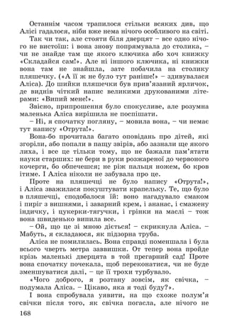 168
Îñòàííіì ÷àñîì òðàïèëîñÿ ñòіëüêè âñÿêèõ äèâ, ùî
Àëіñі ãàäàëîñÿ, íіáè âæå íåìà íі÷îãî îñîáëèâîãî íà ñâіòі.
Òàê ÷è òàê, àëå ñòîÿòè áіëÿ äâåðöÿò – âñå îäíî íі÷î-
ãî íå âèñòîїø: і âîíà çíîâó ïîïðÿìóâàëà äî ñòîëèêà, –
÷è íå çíàéäå òàì ùå ÿêîãî êëþ÷èêà àáî õî÷ êíèæêó
«Ñêëàäàéñÿ ñàì!». Àëå íі іíøîãî êëþ÷èêà, íі êíèæêè
âîíà òàì íå çíàéøëà, çàòå ïîáà÷èëà íà ñòîëèêó
ïëÿøå÷êó. («À її æ íå áóëî òóò ðàíіøå!» – çäèâóâàëàñÿ
Àëіñà). Äî øèéêè ïëÿøå÷êè áóâ ïðèâ’ÿçàíèé ÿðëè÷îê,
äå âèäíіâ ÷іòêèé íàïèñ âåëèêèìè äðóêîâàíèìè ëіòå-
ðàìè: «Âèïèé ìåíå!».
Çâіñíî, ïðèïðîøåííÿ áóëî ñïîêóñëèâå, àëå ðîçóìíà
ìàëåíüêà Àëіñà âèðіøèëà íå ïîñïіøàòè.
– Íі, ÿ ñïî÷àòêó ïîãëÿíó, – ìîâèëà âîíà, – ÷è íåìàє
òóò íàïèñó «Îòðóòà!».
Âîíà-áî ïðî÷èòàëà áàãàòî îïîâіäàíü ïðî äіòåé, ÿêі
çãîðіëè, àáî ïîïàëè â ïàùó çâіðіâ, àáî çàçíàëè ùå ÿêîãî
ëèõà, і âñå öå òіëüêè òîìó, ùî íå áàæàëè ïàì’ÿòàòè
íàóêè ñòàðøèõ: íå áåðè â ðóêè ðîçæàðåíîї äî ÷åðâîíîãî
êî÷åðãè, áî îáïå÷åøñÿ; íå ðіæ ïàëüöÿ íîæåì, áî êðîâ
іòèìå. І Àëіñà íіêîëè íå çàáóâàëà ïðî öå.
Ïðîòå íà ïëÿøå÷öі íå áóëî íàïèñó «Îòðóòà!»,
і Àëіñà çâàæèëàñÿ ïîêóøòóâàòè êðàïåëüêó. Òå, ùî áóëî
â ïëÿøå÷öі, ñïîäîáàëîñÿ їé: âîíî íàãàäóâàëî ñìàêîì
і ïèðіã ç âèøíÿìè, і çàâàðíèé êðåì, і àíàíàñ, і ñìàæåíó
іíäè÷êó, і öóêåðêè-òÿãó÷êè, і ãðіíêè íà ìàñëі – òîæ
âîíà øâèäåíüêî âèïèëà âñå.
– Îé, ùî öå çі ìíîþ äієòüñÿ! – ñêðèêíóëà Àëіñà. –
Ìàáóòü, ÿ ñêëàäàþñÿ, ÿê ïіäçîðíà òðóáà.
Àëіñà íå ïîìèëèëàñü. Âîíà ñïðàâäі ïîìåíøàëà і áóëà
âñüîãî ÷âåðòü ìåòðà çàââèøêè. Îò òåïåð âîíà ïðîéäå
êðіçü ìàëåíüêі äâåðöÿòà â òîé ïðåãàðíèé ñàä! Ïðîòå
âîíà ñïî÷àòêó ïî÷åêàëà, ùîá ïåðåêîíàòèñÿ, ÷è íå áóäå
çìåíøóâàòèñÿ äàëі, – öå її òðîõè òóðáóâàëî.
«×îãî äîáðîãî, ÿ ðîçòàíó çîâñіì, ÿê ñâі÷êà, –
ïîäóìàëà Àëіñà. – Öіêàâî, ÿêà ÿ òîäі áóäó?».
І âîíà ñïðîáóâàëà óÿâèòè, íà ùî ñõîæå ïîëóì’ÿ
ñâі÷êè ïіñëÿ òîãî, ÿê ñâі÷êà ïîãàñëà, àëå íі÷îãî íå
 